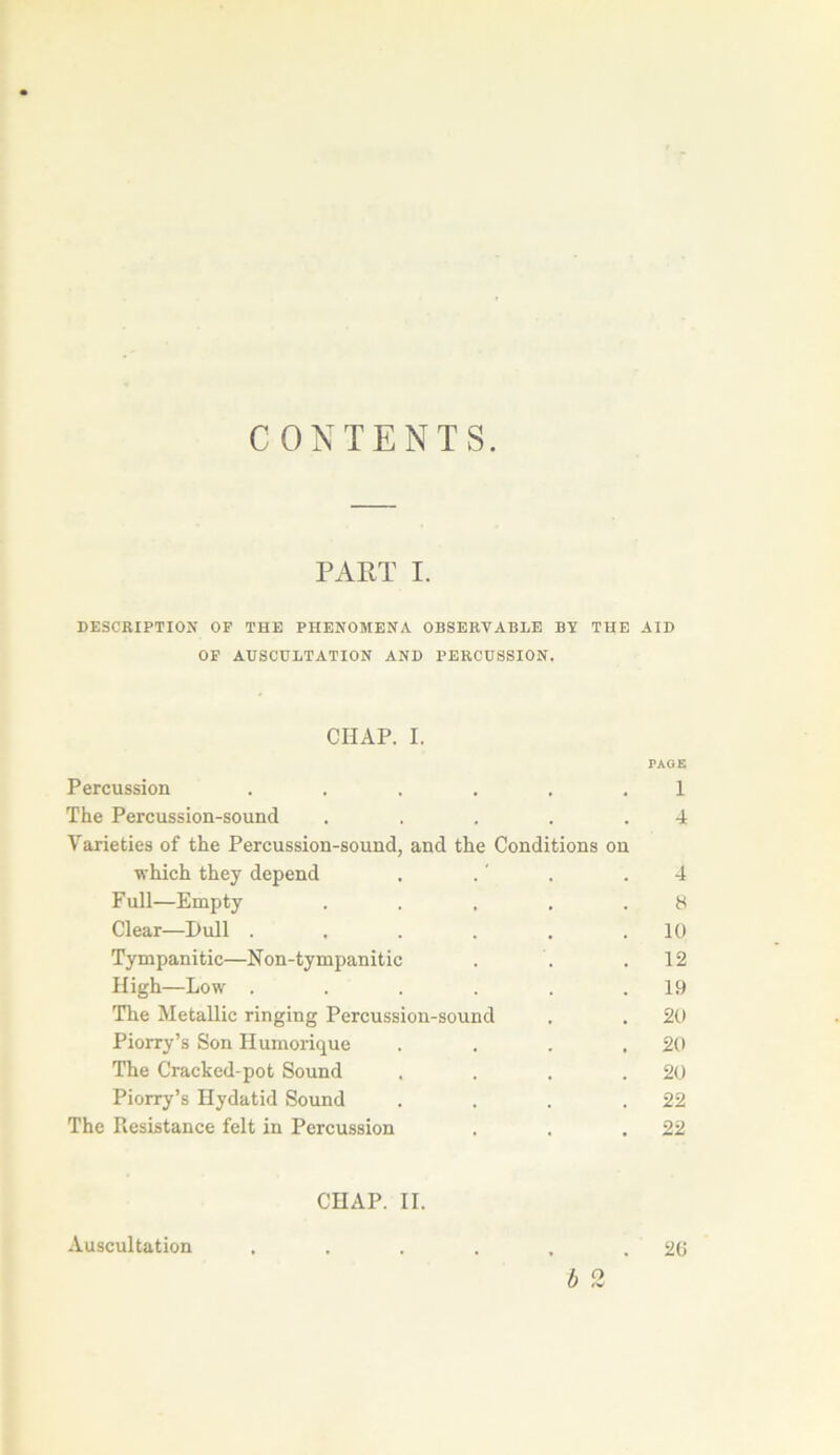 CONTENTS. PART I. DESCRIPTION OF THE PHENOMENA OBSERVABLE BV THE AID OP AUSCULTATION AND PERCUSSION. CHAP. I. PAGE Percussion ...... 1 The Percussion-sound . . . . .4 Varieties of the Percussion-sound, and the Conditions on vhich they dépend . . ' . .4 Full—Empty . . . . .8 Clear—Pull . . . , . lü Tympanitic—Non-tympanitic . . .12 High—Low . . . . . .19 The Metallic ringing Percussion-sound . . 20 Piorry’s Son Humorique . . . .20 The Cracked-pot Sound . . . .20 Piorry’s Hydatid Sound . . . .22 The Résistance felt in Percussion . . .22 CHAP. II. 20 Auscultation