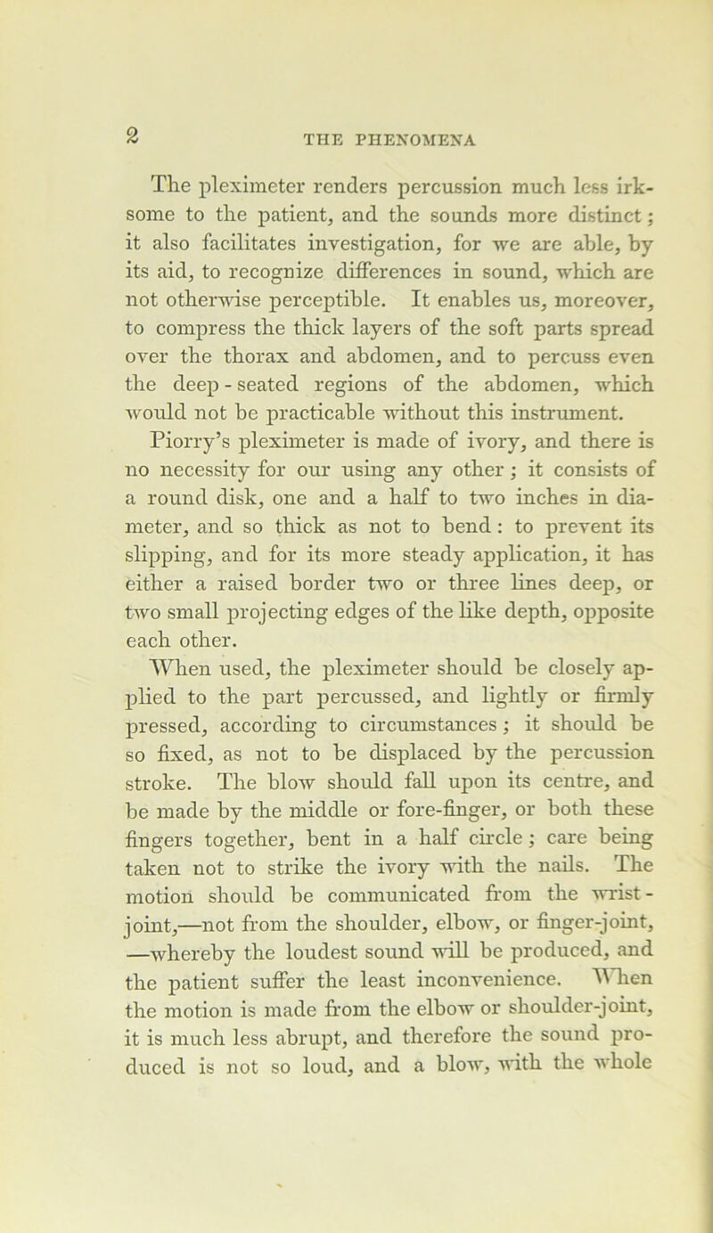 The pleximeter renders percussion much less irk- some to the patient, and the sounds more distinct ; it also facilitâtes investigation, for we are able, by its aid, to recognize différences in sound, which are not othervdse perceptible. It enables us, moreover, to compress the thick layers of the soft parts spread over the thorax and abdomen, and to percuss even the deep - seated régions of the abdomen, which Avould not be practicable without this instriunent. Piorry’s pleximeter is made of ivory, and there is no necessity for our using any other ; it consists of a round disk, one and a half to two inches in dia- meter, and so thick as not to bend : to prevent its slipping, and for its more steady application, it bas either a raised border two or three lines deep, or two small projecting edges of the like depth, opposite each other. When used, the pleximeter should be closely ap- plied to the part percussed, and lightly or fimily pressed, according to circumstances ; it shoiild be so fixed, as not to be displaced by the percussion stroke. The blow should fall upon its centre, and be made by the middle or fore-finger, or both these fingers together, bent in a half circle ; care being taken not to strike the ivory vdth the naüs. The motion should be communicated froin the -wrist- joint,—not from the shoulder, elbow, or finger-joint, —-whereby the loudest sound -will be produced, and the patient suffer the least inconvenience. UTien the motion is made from the elbow or shoulder-joint, it is much less abrupt, and therefore the sound pro- duced is not so loud, and a blow, with the whole