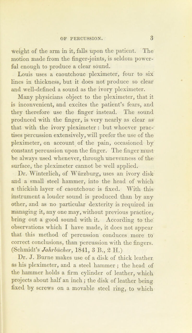 weight of the arm in it, falls upon the patient. The motion made from the finger-joints^ is seldom power- ful enough to produce a clear sound. Louis uses a caoutchouc pleximeter, four to six Unes in thickness, but it does not produce so clear and well-defined a sound as the ivory pleximeter. Many physicians ohject to the pleximeter, that it is inconvénient, and excites the patient’s fears, and they therefore use the finger instead. The sound produced vdth the finger, is very nearly as clear as that vdth the ivory pleximeter : but ’vvhoeA'^er prac- tises percussion extensively, will prefer the use of the pleximeter, on account of the pain, occasioned by constant percussion upon the finger. The finger must be ahvays used -whenever, through unevenness of the surface, the pleximeter cannot be well applied. Dr. Winterlich, of Würzburg, uses an ivory disk and a small steel hammer, into the head of which a thickish layer of caoutchouc is fixed. With this instrument a louder sound is produced than by any other, and as no particular dexterity is required in managing it, any one may, without previous practice, bring out a good sound with it. According to the observations which I hâve made, it does not appear that this method of percussion conduces more to correct conclusions, than percussion with the fingers. (Schmidt’s Jahrhücher, 1841, 3 B., 2 H.) Dr. J. Burne makes use of a disk of thick leather as his pleximeter, and a Steel hammer ; the head of the hammer holds a firm cylinder of leather, Avhich projects about half an inch ; the disk of leather being fixed by screws on a movable steel ring, to which