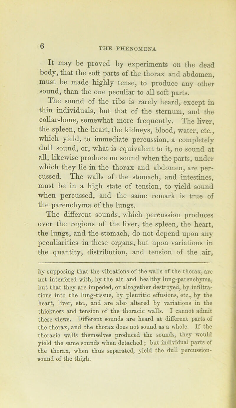 THE PHENOMEXA It may be proved by experiments on the dead body, that the soft parts of the thorax and abdomen, must be made highly tense, to produce any other Sound, than the one peculiar to ail soft parts. The Sound of the ribs is rarely heard, except in thin individuals, but that of the sternum, and the coUar-bone, somewhat more fi'equently. The liver, the spleen, the heart, the kidneys, blood, water, etc., which yield, to immédiate percussion, a completely duU Sound, or, what is équivalent to it, no Sound at ail, likewise produce no sound -when the parts, under which they lie in the thorax and abdomen, are per- cussed. The waUs of the stomach, and intestines, must be in a high State of tension, to yield sound when j)ercussed, and the same remark is true of the parenchyma of the lungs. The different sounds, which percussion produces over the régions of the liver, the spleen, the heart, the lungs, and the stomach, do not dépend upon any peculiarities in these organs, but upon variations in the quantity, distribution, and tension of the air. by supposing that the vibrations of the walls of the thorax, are not interfered with, by the air and healthy lung-parenchyma, but that they are impeded, or altogether destroyed, by infiltra- tions into the lung-tissue, by pleuritic eflFusions, etc., by the heart, liver, etc., and are also altered by variations in the thickness and tension of the thoracic walls. I cannot admit these views. Different sounds are heard at different parts of the thorax, and the thorax does not sound as a whole. If the thoracic walls themselves produced the sounds, they would yield the same sounds when detached ; but individual parts of the thorax, when thus separated, yield the dull percussion- sound of the thigh.