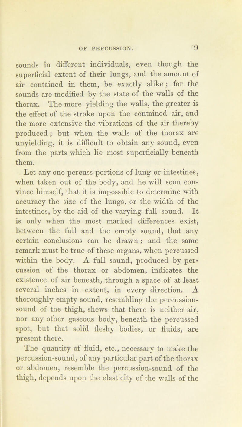 sounds in different individuals, even though the superticial estent of their lungs, and the amount of air contained in them, he exactly alike ; for the sounds are modified hy the State of the walls of the thorax. The more yielding the walls, the greater is the effect of the stroke upon the contained air, and the more extensive the vibrations of the air thereby produced ; but when the walls of the thorax are unyielding, it is difficult to ohtain any sound, even û'orn the parts which lie most superficially beneath them. Let any one percuss portions of lung or intestines, when taken out of the body, and he will soon con- vince himself, that it is impossible to déterminé with accuracy the size of the lungs, or the width of the intestines, by the aid of the varying full sound. It is ordy when the most marked différences exist, between the full and the empty sound, that any certain conclusions can he drawn ; and the same remark must he true of these organs, when percussed within the body. A full sound, produced by per- cussion of the thorax or abdomen, indicates the existence of air beneath, through a space of at least several inches in extent, in every direction. A thoroughly empty sound, resembling the percussion- sound of the thigh, shews that there is neither air, nor any other gaseous body, beneath the percussed spot, but that solid fleshy bodies, or fiuids, are présent there. The quantity of fluid, etc., necessary to make the percussion-sound, of any particular part of the thorax or abdomen, resemhle the percussion-sound of the thigh, dépends upon the elasticity of the walls of the