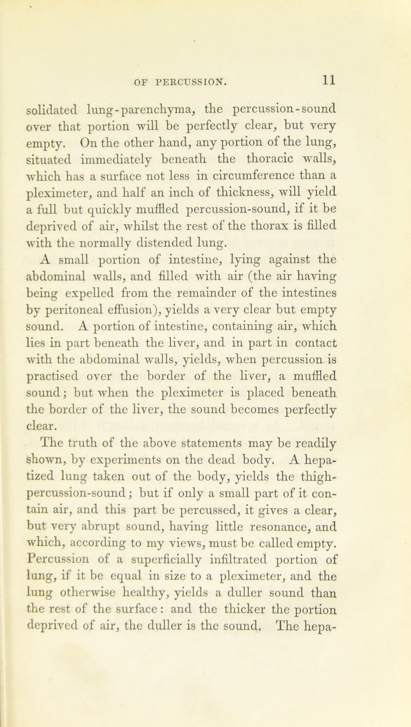 solidatecl lung-parenchyma, the percussion-sound over tliat portion will be perfectly dear, but very empty. On the other hand, any portion of the lung, situated inimediately beneath the thoracic walls, which has a surface not less in circumference than a pleximeter, and half an inch of thickness, will yield a fuU but quickly muffled percussion-sound, if it be deprived of air, whilst the rest of the thorax is filled with the normally distended lung. A small portion of intestine, lying against the abdominal walls, and filled with air (the air having being expelled from the remainder of the intestines by peritoneal effusion), yields a very clear but empty Sound. A portion of intestine, containing air, which lies in part beneath the liver, and in part in contact ■wdth the abdominal walls, yields, when percussion is practised over the border of the liver, a muffled Sound ; but when the pleximeter is placed beneath the border of the liver, the sound becomes perfectly clear. ïhe truth of the above statements may be readily shown, by experiments on the dead body. A hepa- tized lung taken ont of the body, yields the thigh- percussion-sound ; but if only a small part of it con- tain air, and this part be percussed, it gives a clear, but very abrupt sound, having little résonance, and which, according to my views, must be called empty. Percussion of a supcrficially infiltrated portion of lung, if it be equal in size to a pleximeter, and the lung otherwise healthy, yields a duUer sound than the rest of the surface : and the thicker the portion deprived of air, the duller is the sound. ïhe hepa-