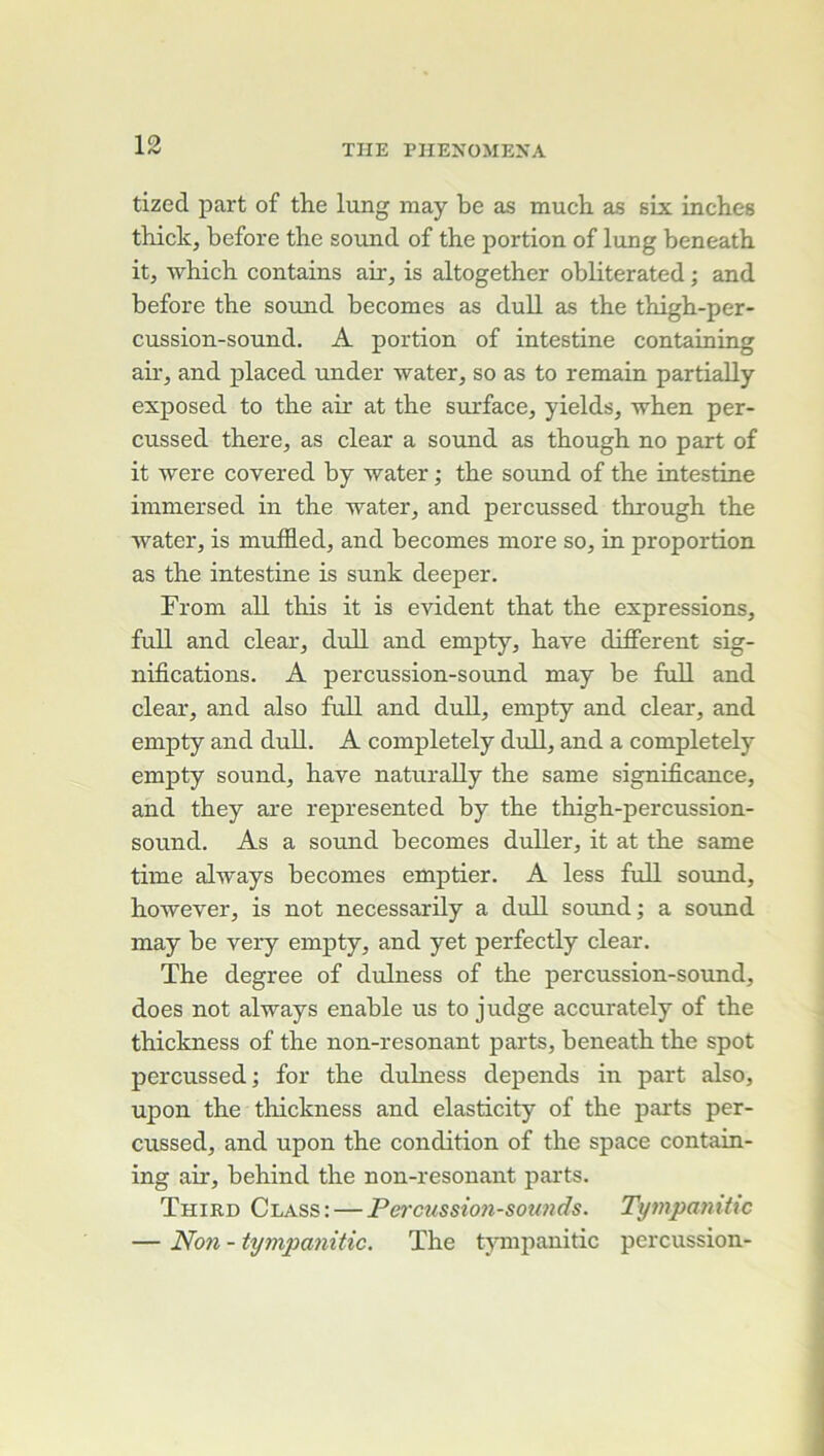 tized part of tlie lung may be as much as six inches thickj before the sound of the portion of lung beneath. it, -which contains air, is altogether obliterated ; and before the sound becomes as dull as the thigh-per- cussion-sound. A portion of intestine containing ah, and placed under water, so as to remain partially exposed to the an at the surface, yields, when per- cussed there, as clear a sound as though no part of it were covered by water ; the sound of the intestine immersed in the water, and percussed through the water, is muffled, and becomes more so, in proportion as the intestine is sunk deeper. Trom ail this it is évident that the expressions, full and clear, dull and empty, hâve diflFerent sig- nifications. A percussion-sound may be fuU and clear, and also full and dull, empty and clear, and empty and dull. A completely dull, and a completely empty sound, hâve naturally the same significance, and they are represented by the thigh-percussion- sound. As a sound becomes duUer, it at the same time always becomes emptier. A less full sound, however, is not necessarily a dull sound; a sound may be very empty, and yet perfectly clear. The degree of dulness of the percussion-sound, does not always enable us to judge accurately of the thickness of the non-resonant parts, beneath the spot percussed; for the dulness dépends in part also, upon the thickness and elasticity of the parts per- cussed, and upon the condition of the space contain- ing air, behind the non-resonant parts. Third Class: — Pei'cussioji-soimds. Tympanitic — Noti - tympanitic. The tjTiipanitic percussion-
