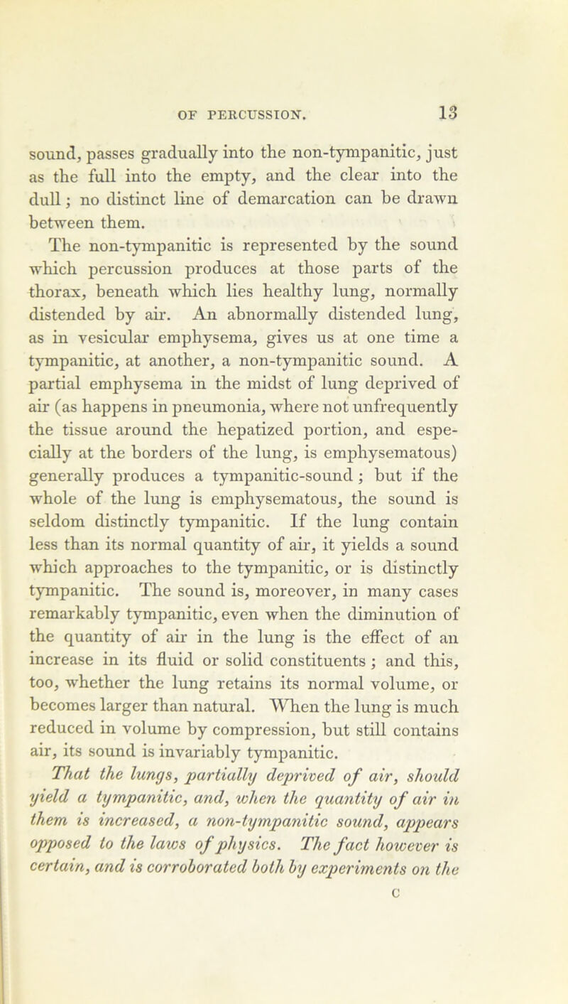 Sound, passes gradually into the non-tympanitic, just as the full into the empty, and the clear into the dull ; no distinct line of démarcation can be drawii between them. The non-tympanitic is represented hy the Sound which percussion produces at those parts of the thorax, beneath which lies healthy lung, normally distended by aû. An ahnormally distended lung, as in vesicular emphysema, gives us at one time a tympanitic, at another, a non-tympanitic Sound. A partial emphysema in the midst of lung deprived of air (as happens in pneumonia, where not unfrequently the tissue around the hepatized portion, and espe- cially at the horders of the lung, is emphysematous) generally produces a tympanitic-sound ; but if the whole of the lung is emphysematous, the sound is seldom distinctly tympanitic. If the lung contain less than its normal quantity of air, it yields a sound which approaches to the tympanitic, or is distinctly tympanitic. The sound is, moreover, in many cases remarkably tympanitic, even when the diminution of the quantity of air in the lung is the elFect of an increase in its fluid or solid constituents ; and this, too, whether the lung retains its normal volume, or becomes larger than natural. When the lung is much reduced in volume by compression, but still contains air, its sound is invariably tympanitic. That the lungs, partialhj deprived of air, shoidd yield a tympanitic, and, when the quantity of air in them is increased, a non-tympanitic sound, appears opposed to the laws of physics, The fact however is certain, and is corrohorated both by experiments on the c