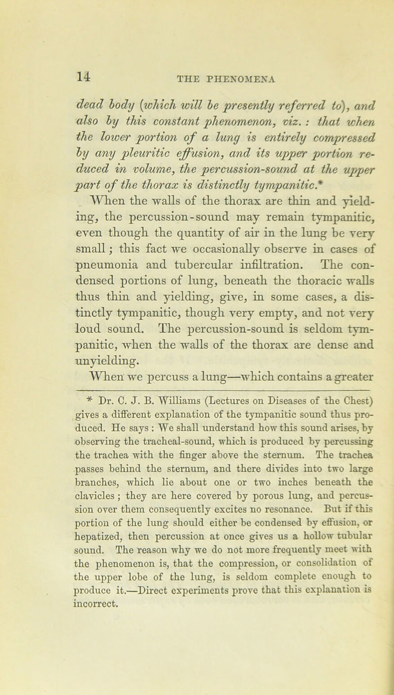 dead hody [wMcJi will he presently referred id), and also hy this constant phenomenon, viz. : that when tlie loioer portion of a lung is entirely compressed hy any pleuritic effusion, and its upper portion re- duced in volume, the percussion-sound at the upper p>art of the thorax is distinctly tympanitic* WTien the walls of the thorax are thin and yield- ingj the percussion-sonnd may remain tympanitic, even though the quantity of air in the lung he very small ; this fact we occasionally observe in cases of pneumonia and tubercular infiltration. The con- densed portions of lung, beneath the thoracic walls thus thin and yielding, give, in some cases, a dis- tinctly tympanitic, though very empty, and not very loud Sound. The percussion-sound is seldom tym- panitic, wlren the walls of the thorax are dense and unyielding. ^Vhen we percuss a lung—which contains a greater * Dr. C. J. B. Williams (Lectures on Diseases of the Chest) gives a different explanation of the tympanitic sonnd thus pro- duced. He says : We shall understand howthis sound arises, hy observing the tracheal-sound, which is produced hy percussing the trachea with the finger above the sternum. The trachea passes behind the sternum, and there divides into two large branches, which lie about one or two inches beneath the clavicles ; they are here covered by porous lung, and percus- sion over them consequently excites no résonance. But if this portion of the lung should either be condensed by effusion, or hepatized, then percussion at once gives us a hoUow tubular Sound. The reason why we do not more frequently meet with the phenomenon is, that the compression, or consolidation of the upper lobe of the lung, is seldom complété enough to produce it.—Direct experiments prove that this explanation is incorrect.