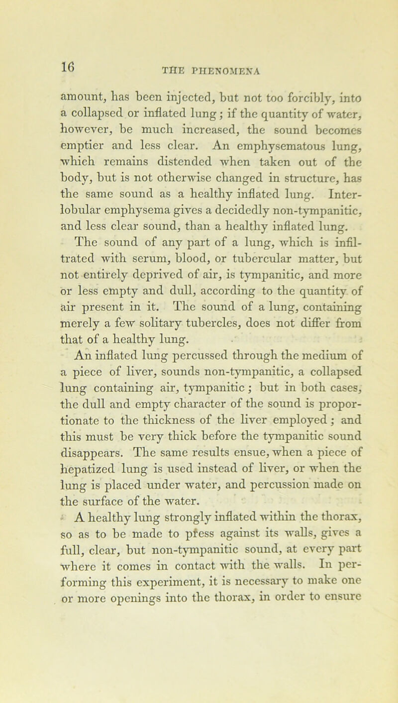 amount, lias been injected, but not too forcibly, into a collapsed or inflated lung ; if the quantity of water, however, be mucli increased, tbe sound becomes emptier and less clear. An emphysematous lung, ■whieh romains distended when taken out of the body, but is not otherwise cbanged in structure, bas tbe saine sound as a healthy inflated lung. Inter- lobular empbysema gives a decidedly non-tympanitic, and less clear sound, than a healthy inflated lung. The Sound of any part of a lung, which is infil- trated with sérum, blood, or tubercular matter, but not entirely deprived of air, is t}Tnpanitic, and more or less empty and dull, according to the quantity. of air présent in it. The sound of a lung, containing merely a few solitary tubercles, does not difler from that of a healthy lung. An inflated lung percussed through the medium of a piece of liver, sounds non-tympanitic, a collapsed lung containing aû, t5rmpanitic ; but in both cases, the dull and empty character of the sound is propor- tionate to the thickness of the liver employed ; and this must be very thick before the tympanitic sound disappears. The same results ensue, when a piece of hepatized lung is used instead of liver, or when the lung is placed under water, and percussion made on the surface of the water. i A healthy lung strongly inflated within the thorax, so as to be made to pfess against its walls, gives a full, clear, but non-tympanitic sound, at every part ■vvhere it cornes in contact vûth the walls. In per- forming this experiment, it is necessary to make one or more openings into the thorax, in order to ensure
