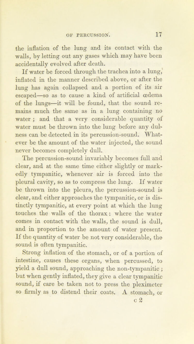the inflation of the lung and its contact with the walls, by letting ont any gases which may bave been accidentally evolved after death. If water be forced through the trachea into a lung,' inflatcd in the manner described above, or after the lung has again coUapsed and a portion of its air escaped—so as to cause a kind of artificial œdema of the lungs—it ■vvill be found, that the sound re- mains much the same as in a lung containing no water ; and that a very considérable quantity of water must be thrown into the lung before any dul- ness can be detected in its percussion-sound. What- ever be the aniount of the water injected, the sound never becomes completely dull. The percussion-sound invariably becomes fuU and clear, and at the same time either slightly or mark- edly tympanitic, whenever air is forced into the pleural cavity, so as to compress the hmg. If water be thrown into the pleura, the percussion-sound is clear, and either approaches the tympanitic, or is dis- tinctly tympanitic, at every point at which the lung touches the walls of the thorax : where the water cornes in contact with the walls, the sound is dull, and in proportion to the amount of water présent. If the quantity of water be not very considérable, the Sound is often tympanitic. Strong inflation of the stomach, or of a portion of intestine, causes these organs, when percussed, to yield a dull sound, approaching the non-tympanitic ; but when gently inflated, they give a clear tympanitic Sound, if care be taken not to press the pleximeter so firmly as to distend their coats. A stomach, or c 2