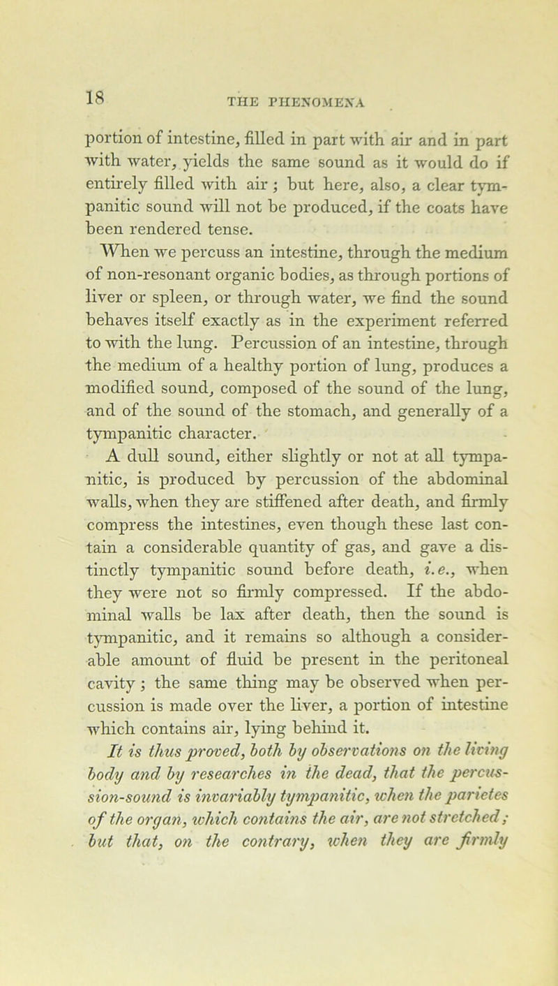 portion of intestine, fiUed in part with air and in part ■\vith water, yields the same Sound as it would do if entii-ely filled witli air ; but here, also, a clear tjun- panitic sound will not be produced, if the coats hâve been rendered tense. When we percuss an intestine, through the medium of non-resonant organic bodies, as through portions of liver or spleen, or through water, we find the sound behaves itself exactly as in the experiment referred to with the lung. Percussion of an intestine, through the medium of a healthy portion of lung, produces a modified sound, composed of the sound of the lung, and of the sound of the stomach, and generally of a tympanitic character. A duU Sound, either slightly or not at ail tympa- nitic, is produced by percussion of the abdoniinal walls, when they are stiffened after death, and firmly compress the intestines, even though these last con- tain a considérable quantity of gas, and gave a dis- tinctly tympanitic sound before death, i.e., when they were not so firmly compressed. If the abdo- minal walls be lax after death, then the sound is tympanitic, and it remains so although a considér- able amount of fluid be présent in the peritoneal cavity •, the same thing may be observed when per- cussion is made over the liver, a portion of intestine which contains air, lying behind it. It is thus proved, both by obse)'vatio7is on thelicing body and by researches m the dead, tJiat the percus- sion-soimd is ima^'iably tympanitic, when the panetes ofthe organ, which contains the ah', are 7iot strctched; but that, 071 the contra7'y, xohe7i they are JÎ7'77ily