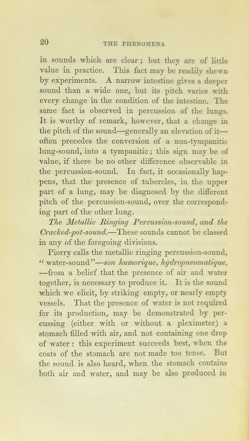 in sounds wliich are clear ; but they are of little value in practice. This fact may be readily shewn by experiments. A narrow intestine gives a deeper Sound than a wide one, but its pitch varies with every change in the condition of the intestine. The same fact is observed in percussion of the lungs. It is worthy of remark, however, that a change in the pitch of the sound—generally an élévation of it— often précédés the conversion of a non-tympanitic lung-sound, into a tympanitic ; this sign may be of value, if there be no other différence observable in the percussion-sound. In fact, it occasionally hap- pens, that the presence of tubercles, in the upper part of a lung, may be diagnosed by the different pitch of the percussion-sound, over the correspond- ing part of the other lung. The Metallic Hinging Percussion-sound, and the Crached-pot-sound.—These sounds cannot be classed in any of the foregoing divisions. Piorry calls the metallic ringing percussion-sound, water-sound ”—son humorique, hydropneumatique, —from a belief that the presence of air and water together, is necessary to produce it. It is the Sound which we elicit, by striking empty, or nearly empty vessels. That the presence of water is not required for its production, may be demonstrated by per- cussing (either with or without a pleximeter) a stomach filled with air, and not containing one drop of water : this experiment succeeds best, when the coats of the stomach are not made too tense. But the Sound is also heard, when the stomach contains both ail’ and water, and may be also produccd in