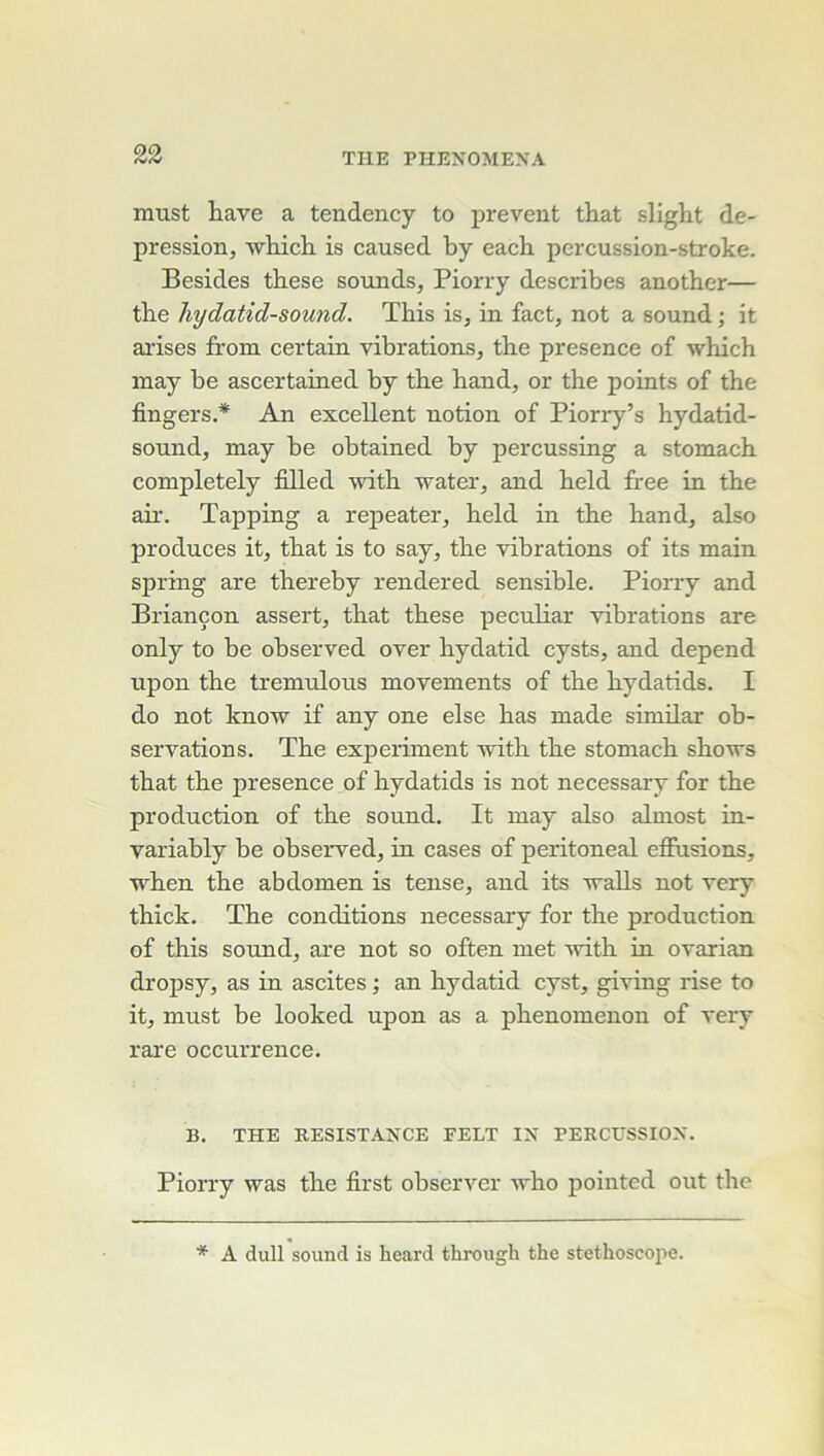 must Lave a tendency to prevent that slight de- pression, which is caused by each percussion-stroke. Besides tbese sounds, Piorry describes another— tbe hydatid-sound. This is, in fact, not a sound ; it arises from certain vibrations, the presence of which inay be ascertained by the hand, or the points of the fingers.* An excellent notion of Piorry’s hydatid- sound, may be obtained by percussing a stomach completely filled with water, and held free in the air. Tapping a repeater, held in the hand, also produces it, that is to say, the vibrations of its main spring are thereby rendered sensible. Piorry and Briançon assert, that these peculiar vibrations are only to be observed over hydatid cysts, and dépend upon the tremulous movements of the hydatids. I do not know if any one else bas made simüar ob- servations. The experiment with the stomach shows that the presence of hydatids is not necessary for the production of the sound. It may also almost in- variably be observed, in cases of peritoneal effusions, when the abdomen is tense, and its walls not very thick. The conditions necessary for the production of this Sound, are not so often met with in ovarian dropsy, as in ascites ; an hydatid cyst, giving rise to it, must be looked upon as a phenomenon of very rai’e occurrence. B. THE RESISTANCE FELT IN PERCUSSION. Piorry was the first observer who pointed out the * A dull Sound is heard through the stéthoscope.