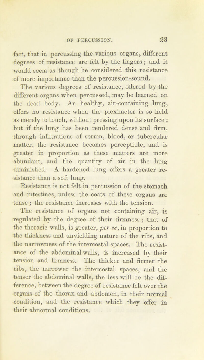 fact, that in percussing tlie varions organs, different degrees of résistance are felt by the fingers ; and it •would seein as thongh be considered this résistance of more importance tban tire percussion-sound. The varions degrees of résistance, offered by the different organs when percnssed, may be learned on the dead body. An healthy, air-containing lung, offers no résistance when the pleximeter is so held as merely to touch, without pressing upon its surface ; but if the lung has been rendered dense and firm, through infiltrations of sérum, blood, or tubercular matter, the résistance becomes perceptible, and is gi-eater in proportion as these matters are more abundant, and the quantity of air in the lung diminished. A hardened lung offers a greater ré- sistance than a soft lung. Résistance is not felt in percussion of the stomach and intestines, unless the coats of these organs are tense ; the résistance increases with the tension. The résistance of organs not containing air, is regulated by the degree of their firmness ; that of the thoracic walls, is greater, per se, in proportion to the thickness and unyielding nature of the ribs, and the narrowness of the intercostal spaces. The résist- ance of the abdominal walls, is increased by their tension and firmness. The thicker and firmer the ribs, the narrower the intercostal spaces, and the tenscr the abdominal walls, the less will be the dif- férence, between the degree of résistance felt over the organs of the thorax and abdomen, in their normal condition, and the résistance which they ofifer in their abnormal conditions.