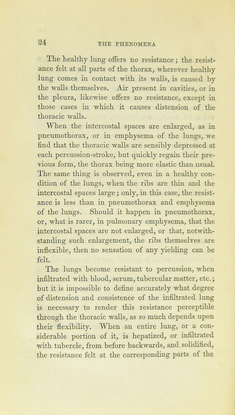 The healthy lung oiFers no résistance ; the résist- ance felt at ail parts of the thorax, wherever healthy lung cornes in contact with its walls, is caused by the walls themselves. Air présent in cavities, or in the pleura, likewise offers no résistance, except in those cases in which it causes distension of the thoracic walls. When the intercostal spaces are enlarged, as in pneumothorax, or in emphysema of the lungs, we find that the thoracic walls are sensibly depressed at each percussion-stroke, but quickly regain their pre- vious form, the thorax being more elastic than .usual. The same thing is observed, even in a healthy con- dition of the lungs, when the ribs are thin and the intercostal spaces large ; only, in this case, the résist- ance is less than in pneumothorax and emphysema of the lungs. Should it happen in pneumothorax, or, what is rarer, in pulmonary emphysema, that the intercostal spaces are not enlarged, or that, notwith- standing such enlargement, the ribs themselves are inflexible, then no sensation of any yielding can be felt. The lungs become résistant to percussion, when infiltrated with blood, sérum, tubercular matter, etc. ; but it is impossible to define accurately what degree of distension and consistence of the infiltrated lung is necessary to render this résistance perceptible through the thoracic walls, as so much dépends upon their flexibility. When an entire lung, or a con- sidérable portion of it, is hepatized, or infiltrated with tubercle, from before backwards, and solidified, the résistance felt at the corresponding parts of the