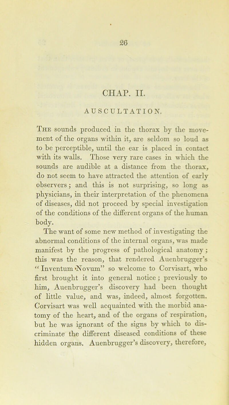 CHAP. II. AUSCULTATION. The sounds produced in tlie thorax by the move- ment of the organs within it, are seldom so loud as to he perceptible, until the ear is placed in contact ivith its walls. Those very rare cases in which the sounds are audible at a distance Irom the thorax, do not seem to bave attracted the attention of early ohservers ; and this is not surprising, so long as physicians, in their interprétation of the phenomena of diseases, did not proceed by spécial investigation of the conditions of the different organs of the human body. The want of some new method of investigating the abnormal conditions of the internai organs, was made manifest by the progress of pathological anatomy ; this was the reason, that rendered Auenbrugger’s Inventum'■Novum” so welcome to Corvisart, who ffrst brought it into general notice ; pre^dously to him, Auenbrugger’s discovery had been thought of little value, and was, indeed, ahnost forgotten. Corvisai't was well acquainted with the morbid ana- tomy of the heart, and of the organs of respiration, but he was ignorant of the signs by which to dis- criminate the different diseased conditions of these hidden organs. Auenbrugger’s discovery, therefore.