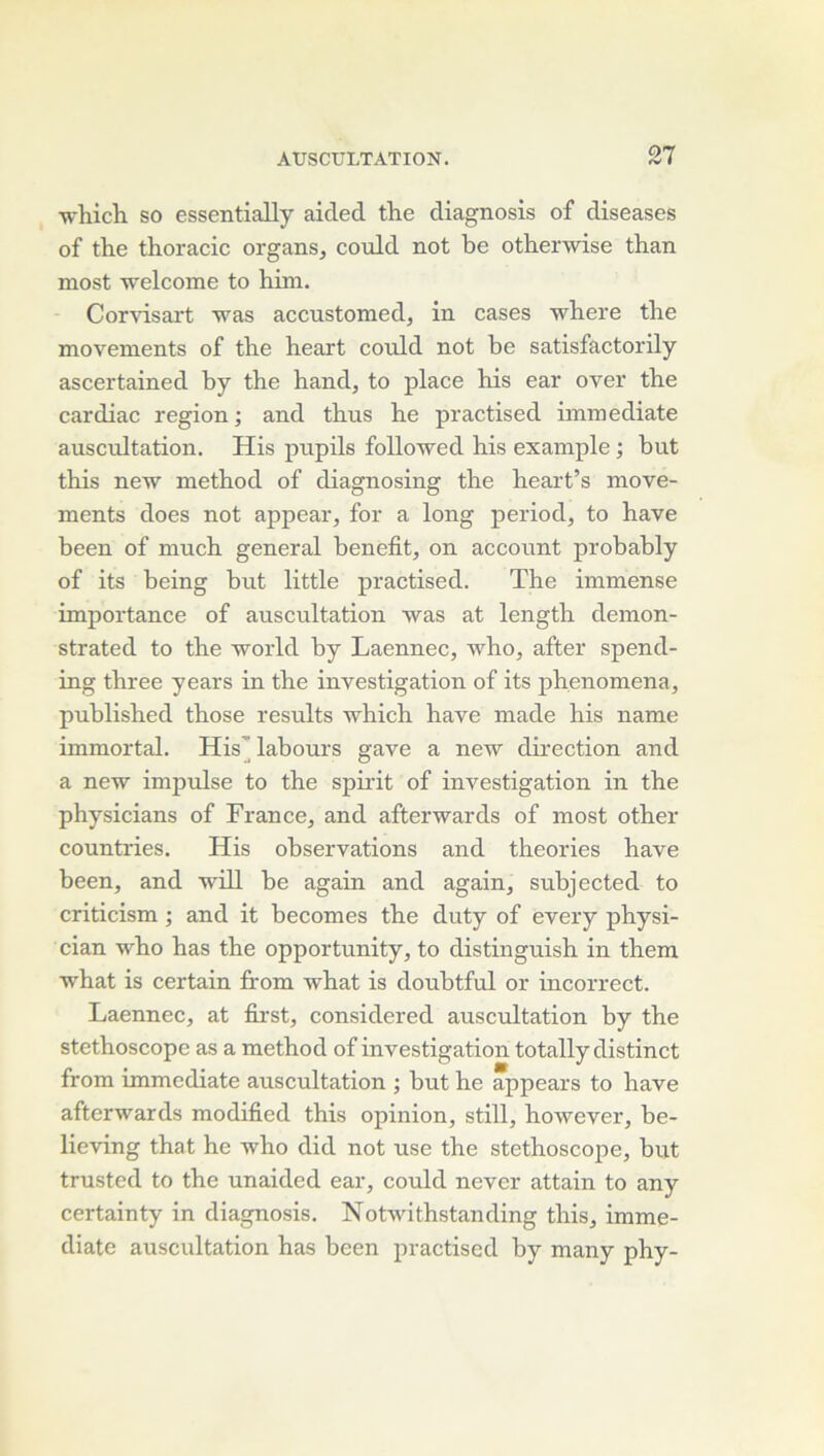 which. so essentially aided the diagnosis of diseases of the thoracic organs^ could not be otherwise than most welcome to hini. Corvisart was accustomed, in cases where the movements of the heart could not be satisfactorily ascertained by the hand, to place his ear over the cardiac région; and thus he practised immédiate auscultation. His pupils foUowed his example ; but this new method of diagnosing the heart’s move- ments does not appear, for a long period, to hâve been of much general benefit, on account probably of its being but little practised. The immense importance of auscultation was at length demon- strated to the world by Laennec, who, after spend- ing three years in the investigation of its phenomena, published those results which hâve made his name immortal. His’ labours gave a new direction and a new impulse to the spirit of investigation in the physicians of France, and afterwards of most other countries. His observations and théories hâve been, and 'will be again and again, subjected to criticism ; and it becomes the duty of every physi- cian who has the opportunity, to distinguish in them what is certain from what is doubtful or incorrect. Laennec, at first, considered auscultation by the stéthoscope as a method of investigation totally distinct from immédiate auscultation ; but he appears to hâve afterwards modified this opinion, still, however, be- lieving that he who did not use the stéthoscope, but trusted to the unaided ear, could never attain to any certainty in diagnosis. Notwithstanding this, immé- diate auscultation has been practised by many phy-