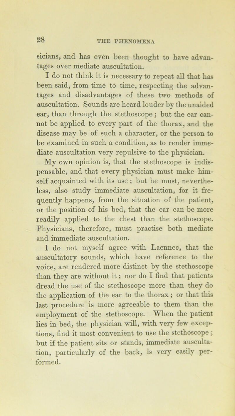 sicians, and has even been thougbt to bave advan- tages over médiate auscultation. I do not tbink it is necessary to repeat ail tbat bas been said^ Irom time to time, respecting tbe advan- tages and disadvantages of tbese two metbods of auscultation, SoTinds are beard louder by tbe unaided ear, tban tbrougb tbe stéthoscope ; but tbe ear can- not be applied to every part of tbe tborax, and tbe disease may be of sucb a cbaracter, or tbe person to be examined in sucb a condition, as to render immé- diate auscultation very répulsive to tbe pbysician, My own opinion is, tbat tbe stéthoscope is indis- pensable, and tbat every pbysician must make bim- self acquainted with its use ; but be must, nevertbe- less, also study immédiate auscultation, for it fire- quently happens, from tbe situation of tbe patient, or tbe position of bis bed, tbat tbe ear can be more readily appbed to tbe cbest tban tbe stéthoscope. Physicians, tberefore, must practise botb médiate and immédiate auscultation. I do not myself agréé witb Laennec, tbat tbe auscTiltatory sounds, -wbicb bave reference to tbe voice, are rendered more distinct by tbe stéthoscope tban tbey are without it ; nor do I find tbat patients dread tbe use of tbe stéthoscope more tban tbey do tbe application of tbe ear to tbe tborax ; or tliat tbis last procedui’e is more agreeable to tbem tban tbe employment of tbe stéthoscope. lAHien tbe patient lies in bed, tbe pbysician will, witb very few excep- tions, find it most convenient to use tbe stéthoscope ; but if tbe patient sits or stands, mimediate ausciüta- tion, particularly of tbe back, is very easily per- formed.