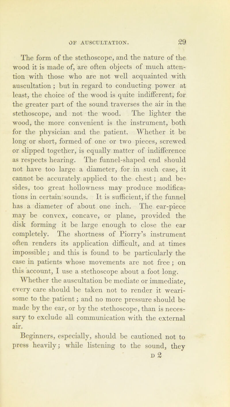 The form of the stéthoscope, and the natiu-e of the wood it is niade of, are often objects of much atten- tion with those 'who are not well acquainted with auscultation ; but in regard to conducting power at least, the choice of the wood is quite indiffèrent, for the greater part of the sound traverses the air in the stéthoscope, and not the wood. The lighter the wood, the more convenient is the instrument, both for the physician and the jiatient. AVhether it be long or short, formed of one or two pièces, screwed or slipped together, is equally matter of indifférence as respects hearing. The funnel-shaped end should not hâve too large a diameter, for in such case, it cannot be accurately applied to the chest ; and be-- sides, too great hoUowness may produce modifica- tions in certain sounds. It is sufficient, if the funnel has a diameter of about one inch. The ear-piece may be convex, concave, or plane, provided the disk forming it be large enough to close the ear completely. The shortness of Piorry’s instrument often renders its application difficult, and at times impossible ; and this is found to be particularly the case in patients whose movements are not free ; on this account, I use a stéthoscope about a foot long. AVTiether the auscultation be médiate or immédiate, every care should be taken not to render it weari- some to the patient ; and no more pressure should be made by the ear, or by the stethoscojie, than is neces- sary to exclude ail communication with the external air. Beginners, especiaUy, should be cautioned not to press heavüy; while listcning to the sound, they D 2