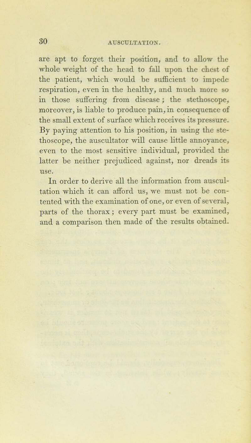 are apt to forget their position, and to allow the Avhole weight of the head to fall upon thé cliest of the patient, which would be sufficient to impede respiration, even in the healthy, and much more so in those sufiFering from disease ; the stéthoscope, moreover, is liahle to produce pain, in conséquence of the small extent of surface which receives its pressure. By paying attention to his position, in using the sté- thoscope, the auscultator will cause little annoyance, even to the most sensitive individual, provided the latter be neither prejudiced against, nor dreads its use. In order to dérivé aU the information from auscul- tation which it can afford us, we must not be con- tented with the examination of one, or even of several, parts of the thorax ; every part must be examined, and a comparison then made of the results obtained.