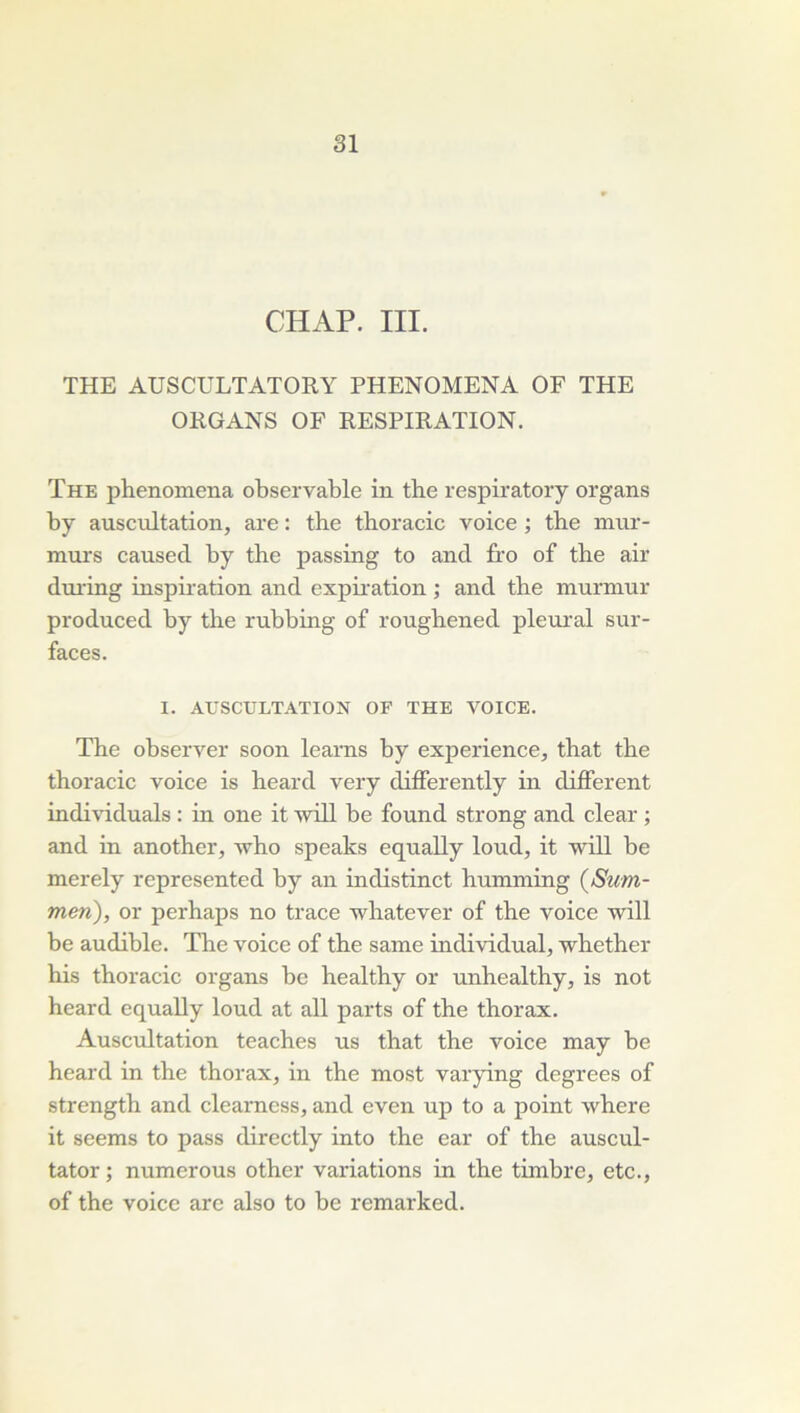 CHAP. III. THE AUSCULTATORY PHENOMENA OF THE ORGANS OF RESPIRATION. The phenomena observable in tbe respiratory organs by auscultation, are : tbe thoracic voice ; the mur- murs caused by the passing to and fro of the air during inspiration and expb-ation ; and the murmur produced by the rubbing of rougbened plem’al sur- faces. I. AUSCULTATION OF THE VOICE. The observer soon leams by expérience, that tbe thoracic voice is heard very differently in different individuals : in one it will be found strong and clear ; and in another, who speaks equally loud, it will be merely represented by an indistinct bumming (Sum- men), or perhaps no trace whatever of the voice will be audible. The voice of the same individual, whether his thoracic organs bc healthy or unhealthy, is not heard equally loud at ail parts of the thorax. Auscultation teaches us that the voice may be heard in the thorax, in the most varying degrees of strength and clearncss, and even up to a point where it seems to pass directly into the ear of the auscul- tator; numerous other variations in the timbre, etc., of the voice are also to be remarked.