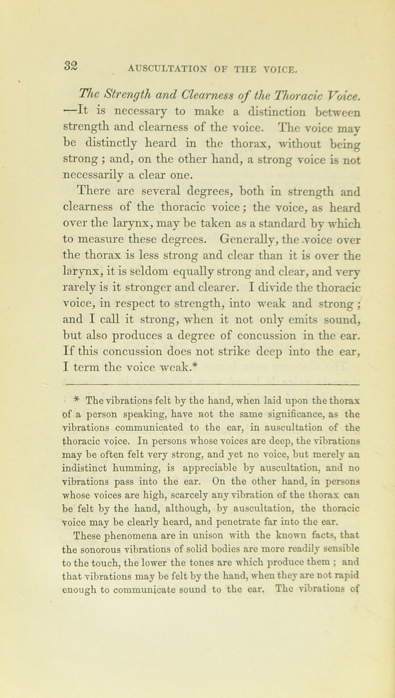 77ic Strcngih and Clearness of the Thoracic Voice. —It is necessaiy to make a distinction between strength and clearness of the voice. The voice may be distinctly heard in the thorax, without being strong ; and, on the other hand, a strong voice is not neccssarily a clear one. There are several degrees, both in strength and clearness of the thoracic voice; the voice, as heard over the larynx, may be taken as a standard by -which to measure these degrees. Generally, the -voice over the thorax is less strong and clear than it is over the larynx, it is seldoni equally strong and clear, and very rarely is it stronger and clearer. I divide the thoracic voice, in respect to strength, into weak and strong ; and I call it strong, when it not only emits sound, but also produces a degree of concussion in the ear. If this concussion does not strike deep into the ear, I term the voice weak.* * The vibrations felt by tbe band, wben laid upon the thorax of a person speaking, bave not tbe same significance, as the vibrations communicated to tbe ear, in auscultation of the thoracic voice. In persons wbose voices are deep, tbe vibrations may be often felt very strong, and yet no voice, but merely an indistinct bumming, is appréciable by auscultation, and no vibrations pass into tbe ear. On tbe otber hand, in persons whose voices are bigh, scarcely any vibration of tbe thorax can be felt by tbe band, altbougb, by auscultation, tbe thoracic voice may be clearly heard, and penetrate far into tbe ear. These pbenomena are in unison with tbe knowu facts, that tbe sonorous vibrations of solid bodies are more readily sensible to tbe touch, tbe lower tbe tones are wbicb produce tbem ; and tbat vibrations m.ay be felt by the band, vhen tbey are not rapid enough to communicate sound to tbe ear. The vibrations of