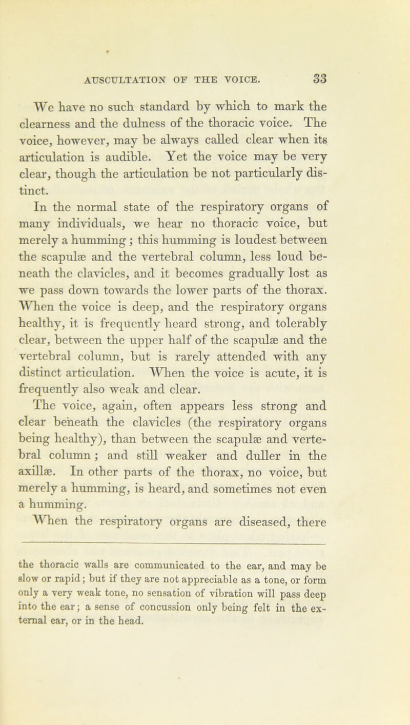 We hâve no such standard by which to mark the clearness and the dulness of the thoracic voice. The voice, however, may he always called clear when its articulation is audible. Yet the voice may be very clear, though the articulation be not particularly dis- tinct. In the normal State of the respiratory organs of many individuals, we hear no thoracic voice, but merely a humming ; this humming is loudest between the scapulæ and the vertébral column, less loud be- neath the cla^dcles, and it becomes gradually lost as we pass down towards the lower parts of the thorax. IVhen the voice is deep, and the respiratory organs healthy, it is frequently heard strong, and tolerably clear, between the upper half of the scapulæ and the vertébral column, but is rarely attended with any distinct articulation. Wlien the voice is acute, it is frequently also weak and clear. The voice, again, often appears less strong and clear beheath the clavicles (the respiratory organs being healthy), than between the scapulæ and verté- bral column ; and still weaker and duller in the axUlæ. In other parts of the thorax, no voice, but merely a humming, is heard, and sometimes not even a humming. When the respiratory organs are diseased, there the thoracic walls are communicated to the car, and may be slow or rapid ; but if they are not appréciable as a tone, or form only a very weak tone, no sensation of vibration will pass deep into the ear ; a sense of concussion only being felt in the ex- temal ear, or in the head.