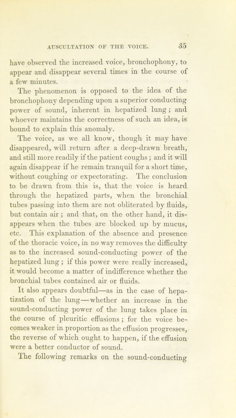 hâve observée! the increased voice, bronchophony, to appeai' and disappear several times in the course of a fe-w minutes. > The phenomenon is opposed to the idea of the bronchoiihony depending upon a superior conducting power of Sound, inhérent in hepatized lung ; and whoever maintains the correetness of such an idea, is bound to explain this anomaly. The voice, as \ve ail know, though it may hâve disappeai’ed, will return after a deep-drawn breath, and still more readily if the patient coughs ; and it will again disappear if he remain tranquil for a short time, without coughing or expectorating. The conclusion to be drawn from this is, that the voice is heard through the hepatized parts, when the bronchial tubes passing into them are not obliterated by fluids, but contain aii' ; and that, on the other hand, it dis- appears when the tubes are blocked up by mucus, etc. This explanation of the absence and presence of the thoracic voice, in no way removes the difficulty as to the increased sound-conducting power of the hepatized lung ; if this power were reaUy increased, it would become a matter of indifférence whether the bronchial tubes contained air or fluids. It also appears doubtful—as in the case of hepa- tization of the lung—whether an increase in the sound-conducting power of the lung takes place in the course of plcuritic effusions ; for the voice be- comes weaker in proportion as the effusion progresses, the reverse of which ought to happen, if the effusion were a better conductor of sound. The foUowing remarks on the sound-conducting