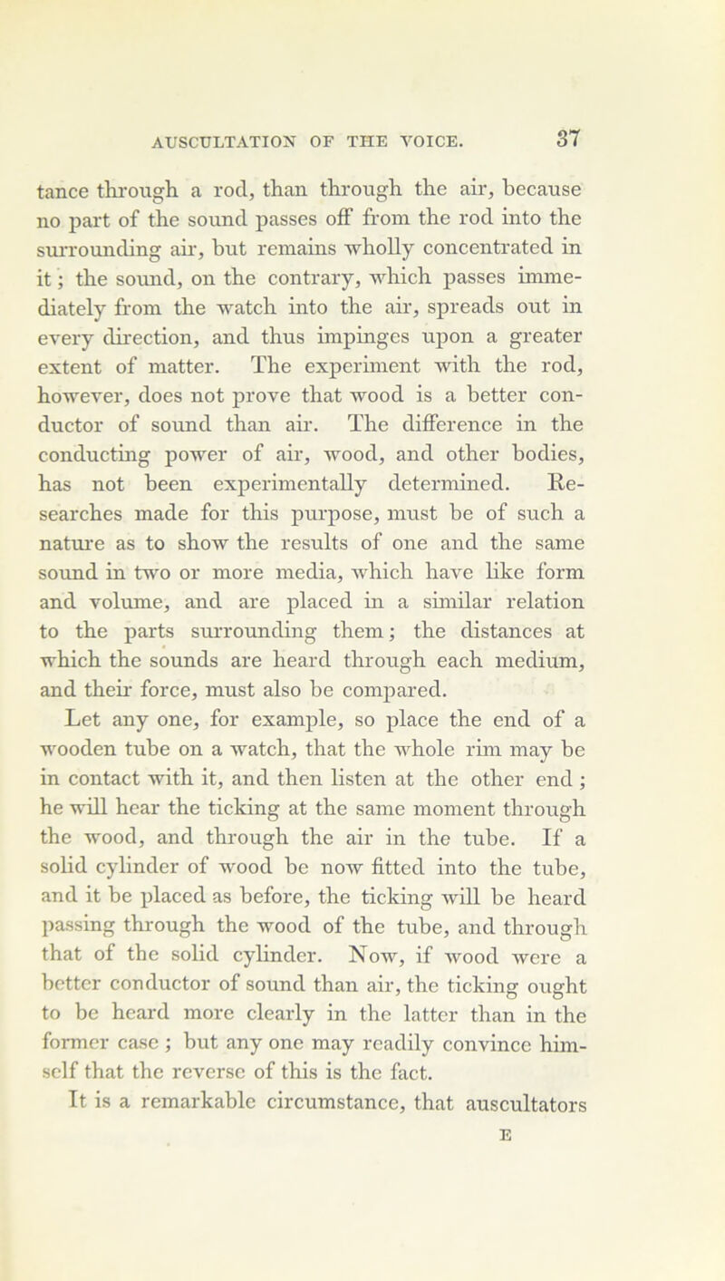 tance throiigh a rod, than throiigh the air, because no part of the sound passes ofF from the rod into the suiT'ounding air-, but remains wholly concentrated in it ; tbe sound, on the contrary, which passes imme- diately from the watch into the air, spreads out in every direction, and thus impinges ujion a greater extent of matter. The expermient with the rod, ho^ever, does not prove that wood is a better con- ductor of Sound than air. The différence in the conducting power of air, wood, and other bodies, has not been experimentally determined. Re- searches made for this purpose, must be of such a nature as to show the results of one and the same Sound in two or more media, which hâve like form and volume, and are placed hi a similar relation to the parts surrounding them ; the distances at which the sounds are heard through each medium, and their force, must also be compared. Let any one, for example, so place the end of a wooden tube on a watch, that the whole rim may be in contact with it, and then listen at the other end ; he wdll hear the ticking at the same moment through the wood, and through the air in the tube. If a solid cylinder of wood be now fitted into the tube, and it be placed as before, the ticking will be heard passing through the wood of the tube, and through that of the solid cylinder. Now, if wood were a botter conductor of sound than air, the ticking ought to bc heard more clearly in the lattcr than in the former case ; but any one may readily convince him- sclf that the reverse of this is the fact. It is a remarkable circumstance, that auscultators