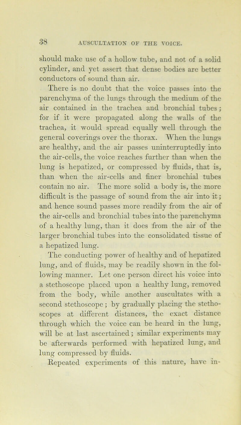 shoulcl make use of a hollow tube, and not of a solid cylinder, and yet assert that dense bodies are better conductors of sound than aii*. There is no doubt that the voice passes into the parenchyina of the lungs through the medium of the air contahied in the trachea and bronchial tubes ; for if it were propagated along the -walLs of the trachea, it would spread equally well through the general coverings over the thorax. When the limgs are healthy, and the air passes uninteiTuptedly into the air-cells, the voice reaches further than when the lung is hepatized, or compressed by fluids, that is, than when the aii’-ceUs and finer bronchial tubes contain no air. The more solid a body is, the more difficult is the passage of sound from the air into it ; aird hence sound passes more readily from the air of the air-cells and bronchial tubes into the parenchyma of a healthy lung, than it does from the air of the larger bronchial tubes into the Consolidated tissue of a hepatized lung. The conducting power of healthy and of hepatized lung, and of fluids, inay be readily shown in the fol- lowing manner. Let one person direct his voice into a stéthoscope placed upon a healthy lung, removed from the body, Avhile another auscultâtes with a second stéthoscope ; by graduaUy placing the stétho- scopes at different distances, the exact distance through which the voice can be heard in the lung, Avill be at last ascertained ; similar expcriments niay be afterAvards performed with hepatized lung, and lung compressed by fluids. Repeated experiments of this nature, liaA-e in-