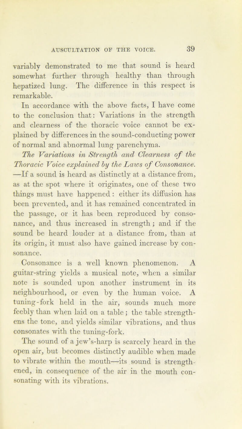 variably demonstrated to me that sound is heard somewhat further through healthy than tbrough hepatized lung. The différence in this respect is remarkable. In accordance with the above facts, I bave corne to the conclusion that: Variations in the strength and clearness of the thoracic voice cannot be ex- plained by différences in the sound-conducting power of normal and abnormal lung parenchyma. The Variations in Strength and Clearness of the Thoracie Voice explained by the Laws of Consonance. —If a Sound is heard as distinctly at a distance from, as at the spot where it originates, one of these two things must hâve happencd : either its diffusion has been prevented, and it has remained concentrated in the passage, or it has been reproduced by conso- nance, and thus increased in strength ; and if the Sound be heard louder at a distance from, than at its origin, it must also hâve gained increase by con- sonance. Consonance is a ivell known phenomenon. A guitar-string yields a musical note, when a similar note is sormded upon another instrument in its neighbourhood, or even by the human voice. A tuning-fork held in the air, sounds much more feebly than when laid on a table ; the table strength- ens the tonc, and yields similar vibrations, and thus consonates with the tuning-fork. The Sound of a jew’s-harp is scarcely heard in the open air, but becomes distinctly audible when made to vibrato within the mouth—its sound is strength- ened, in conséquence of the air in the mouth con- sonating with its vibrations.