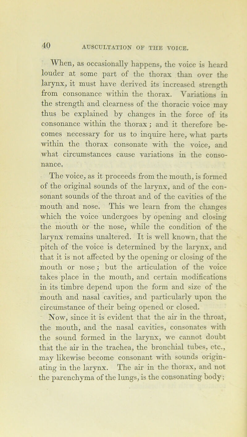 When, as occasionally happons, the voice is heard louder at some part of the thorax than over the larynx, it must hâve derived its increased strength from eonsonance within the thorax. Variations in the strength and clearness of the thoracic voice may thus he explained by changes in the force of its consonance within the thorax ; and it therefore be- comes necessary for us to inquire here, -vrhat parts ■vvithhi the thorax consonate with the voice, and what circumstances cause variations in the conso- nance. The voice, as it proceeds from the mouth, is formed of the original sounds of the larynx, and of the con- sonant sounds of the throat and of the cavities of the mouth and nose. This we learn from the chansres O ■which the voice undergoes hy opening and closing the mouth ôr the nose, while the condition of the larynx remains unaltered. It is well kno-wn, that the pitch of the voice is determined hy the larynx, and that it is not affected hy the opening or closing of the mouth or nose ; but the articulation of the voice takes place in the mouth, and certain modifications in its timbre dépend upon the form and size of the mouth and nasal cavities, and particularly upon the circumstance of then heing opened or closed. Now, since it is évident that the air in the throat, the mouth, and the nasal cavities, consonates with the Sound formed in the larynx, -\ve cannot doubt that the air in the trachea, the broncliial tubes, etc., may likewise hecome consonant vith soiuids origin- ating in the larynx. The aii' m the thorax, and not the parenchyma of the lungs, is the consonating body ;