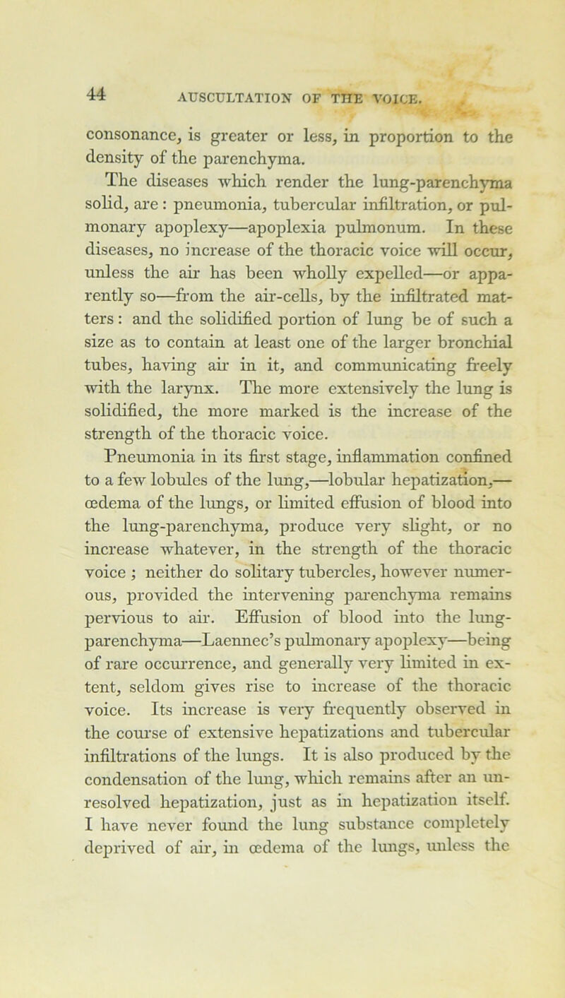 consonance, is greater or less, in proportion to the density of the parenchyma. The diseases which render the lung-parenchyma solid, are : pneumonia, tubercuLar infiltration, or pul- inonary apoplexy—apoplexia pulmonum. In these diseases, no increase of the thoracic voice will occur, unless the air has been whoUy expelled—or appa- rently so—froin the aii'-cells, by the infiltrated mat- ters : and the solidified j)ortion of lung be of such a size as to contain at least one of the larger bronchial tubes, having air in it, and communieating fireely with the larynx. The more extensively the lung is solidified, the more marked is the increase of the strength of the thoracic voice. Pneumonia in its first stage, inflammation confined to a few lobules of the lung,—lobular hepatization,— œdema of the lungs, or limited efiusion of blood into the lung-parenchyma, produce very slight, or no increase whatever, in the strength of the thoracic voice ; neither do solitary tubercles, hov^ever numer- ous, provided the intervening jiai’enchyma remains pervious to air. Effusion of blood into the lung- parenchyma—Laennec’s pulmonary apoplexy—being of rare occurrence, and generally very limited in ex- tent, seldom gives rise to increase of the thoracic voice. Its increase is very frequently observed in the coui’se of extensive hepatizations and tubercular infiltrations of the lungs. It is also produced by the condensation of the lung, wliich remains after an un- resolved hepatization, just as in hepatization itself. I hâve never found the lung substance completely deprived of air, in œdema of the lungs, unless the