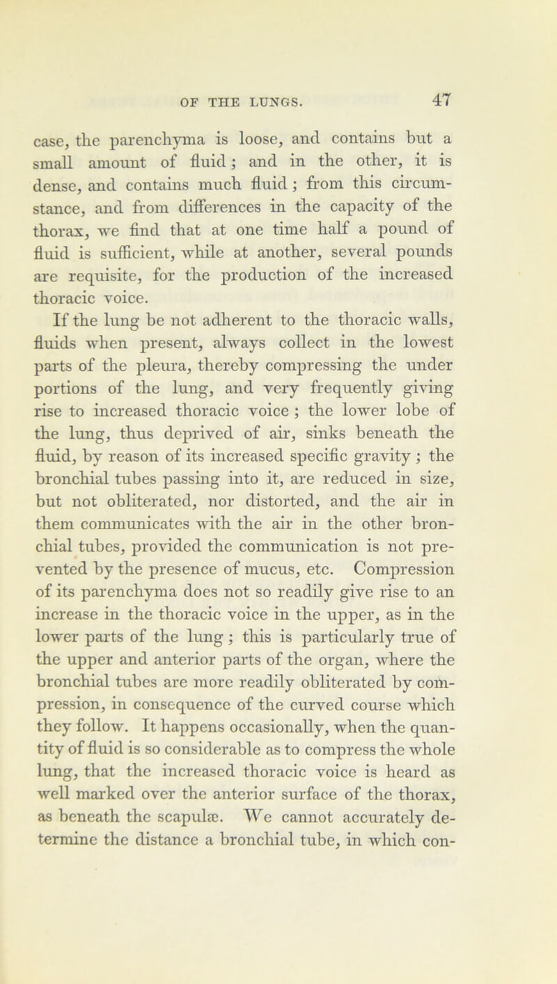 case, tlie parencli)Tiia is loose, and contains but a small amount of fluici ; and in the other, it is dense, and contams much. fluid ; from. this cii’cum- stance, and fi'oin clifFerences in the capacity of the thorax, we find that at one time half a pound of fluid is sufiicient, while at another, several pounds are requisite, for the production of the increased thoracic voice. If the lung be not adhèrent to the thoracic waUs, fluids when présent, always collect in the lowest parts of the pleura, thereby compressing the under portions of the lung, and very frequently gi^Ang rise to increased thoracic voice ; the lower lobe of the lung, thus deprived of air, sinks beneath the fluid, by reason of its increased speciflc gravity ; the bronchial tubes passing into it, are reduced in size, but not obliterated, nor distorted, and the air in them conununicates with the air in the other bron- chial tubes, provided the communication is not pre- vented by the presence of mucus, etc. Compression of its parenchyma does not so readily give rise to an increase in the thoracic voice in the upper, as in the lower pai'ts of the lung ; this is particularly true of the upper and anterior parts of the organ, where the bronchial tubes are more readily obliterated by com- pression, in conséquence of the curved course -which they follow. It happens occasionally, when the quan- tity of fluid is so considérable as to compress the whole lung, that the increased thoracic voice is heard as well mai’kcd over the anterior surface of the thorax, as beneath the scapulæ. We cannot accurately dé- terminé the distance a bronchial tube, in which con-