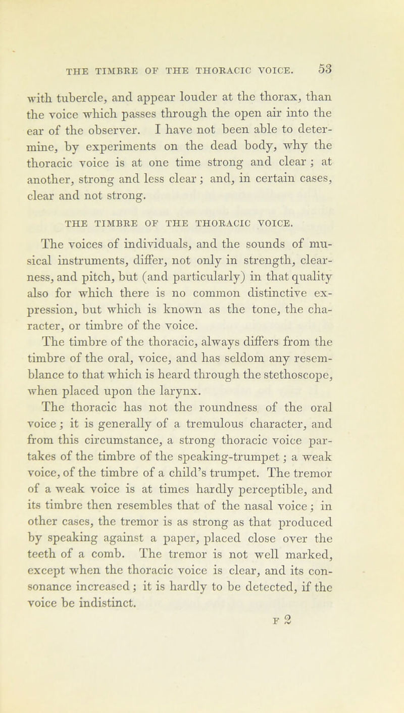 ■ft'ith tubercle, and appear louder at tlie thorax^ than the voice which passes through the open air into tlie ear of the observer. I bave not been able to deter- mine^ by experiments on tbe dead body, why the thoracic voice is at one time strong and clear ; at anothei'j strong and less clear ; and, in certain cases, clear and not strong. THE TIMBRE OF THE THORACIC VOICE. The voices of individuals, and the sounds of mu- sical instruments, differ, not only in strength, clear- ness, and pitch, but (and particularly) in that quality also for which there is no common distinctive ex- pression, but which is known as the tone, the cha- racter, or timbre of the voice. The timbre of the thoracic, always differs from the timbre of the oral, voice, and has seldom any resem- blance to that which is heard through the stéthoscope, when placed upon the larynx. The thoracic has not the roundness of the oral voice ; it is generally of a tremulous character, and from this circumstance, a strong thoracic voice par- takes of the timbre of the speaking-trumpet ; a weak voice, of the timbre of a child’s trumpet. The tremor of a weak voice is at times hardly perceptible, and its timbre then resembles that of the nasal voice ; in other cases, the tremor is as strong as that produced by speaking against a paper, placed close over the teeth of a comb. The tremor is not well marked, except when the thoracic voice is clear, and its con- sonance increased ; it is hardly to be detected, if the voice be indistinct.