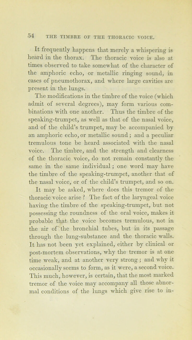 It frequently hajipcns that merely a whispering is lieard in tlie thorax. The thoracic voice is also at times observed to take somewhat of the character of the amphoric écho, or metallic ringing sound, in cases of pneumothorax, and where large cavities are présent in the lungs. The modifications in the timbre of the voice (which admit of several degrees), may form varions com- binations with one another. Thus the timbre of the speaking-trumpet, as well as that of the nasal voice, and of the cliild’s trumpet, may be accompanied by an amphoric écho, or metallic sound ; and a peculiar tremulous tone be heard associated with the nasal voice. The timbre, and the strength and clearness of the thoracic voice, do not remain constantly the saine in the same individual ; one word may hâve the timbre of the speaking-trumpet, another that of the nasal voice, or of the child’s trumpet, and so on. It may be asked, where does this tremor of the thoracic voice arise ? The fact of the laryngeal voice having the timbre of the speaking-trumpet, but not possessing the roundness of the oral voice, makes it probable that the voice becomes tremulous, not in the air of' the bronchial tubes, but in its passage through the luug-substance and the thoracic waUs. It has not been yet explained, either by clinical or post-mortem observations, why the tremor is at one time weak, and at another very strong ; and why it occasionally seems to form, as it were, a second voice. This much, however, is certain, that the most marked tremor of the voice may accompany ail those abnor- mal conditions of the lungs wliich give rise to in-