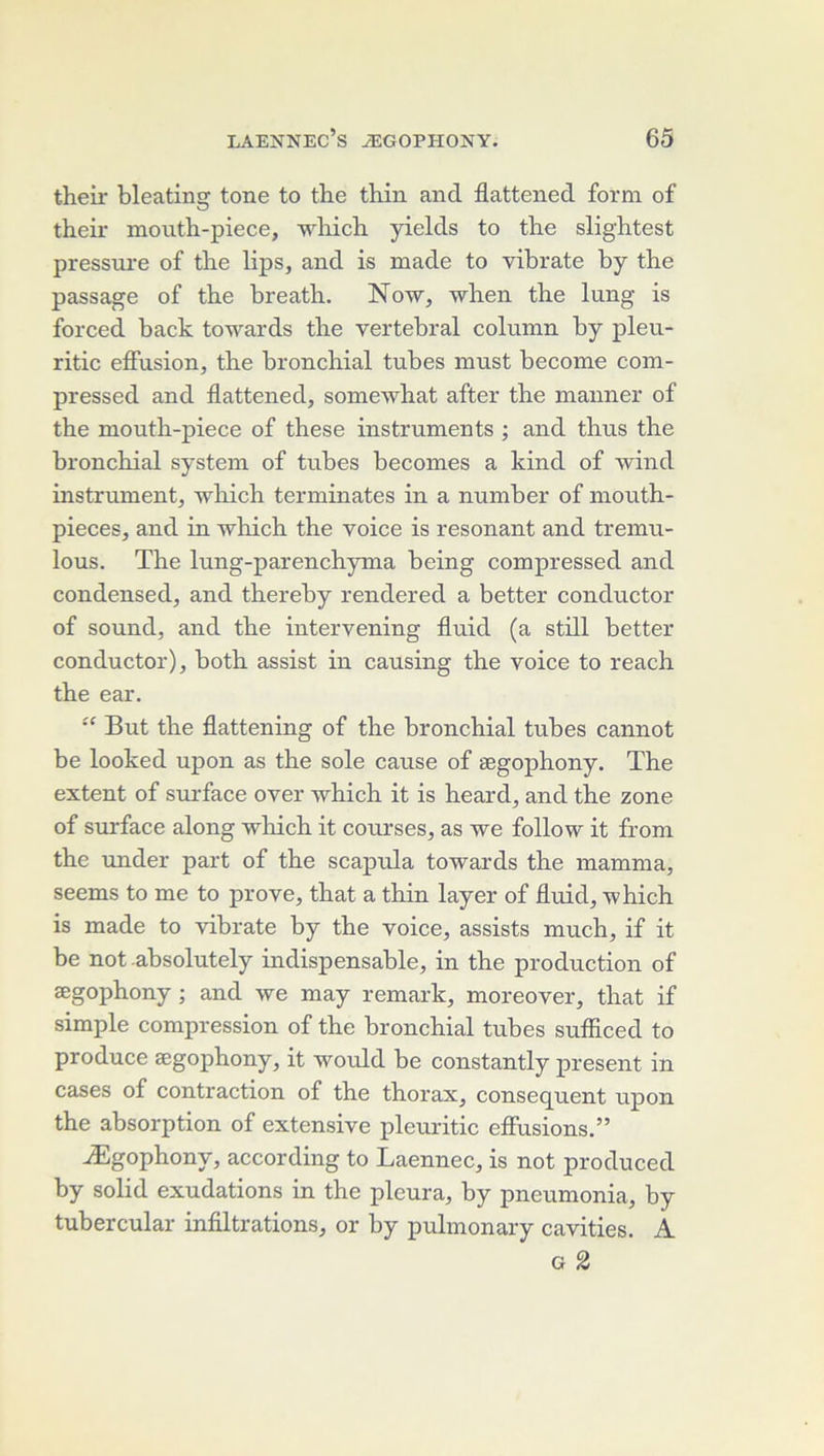 their bleating tone to the thin and flattened form of their moiith-piece, -wliicb. yields to the slightest pressure of the lips, and is made to vihrate hy the passage of the hreath. Now^ when the lung is forced back towards the vertébral column by pleu- ritic effusion, the bronchial tubes must become com- pressed and flattened, somewhat after the manner of the mouth-piece of these instruments ; and thus the bronchial System of tubes becomes a kind of wind instrument, which terminâtes in a number of mouth- pieces, and in which the voice is résonant and tremu- lous. The lung-parenchyma being compressed and condensed, and thereby rendered a better conductor of Sound, and the intervening fluid (a still better conductor), both assist in causing the voice to reach the ear. “ But the flattening of the bronchial tubes cannot be looked upon as the sole cause of ægophony. The extent of surface over which it is heard, and the zone of surface along which it courses, as we follow it from the under part of the scapula towards the mamma, seems to me to prove, that a thin layer of fluid, ’which is made to vihrate by the voice, assists much, if it be not .absolutely indispensable, in the production of ægophony ; and we may remark, moreover, that if simple compression of the bronchial tubes sufliced to produce ægophony, it would be constantly présent in cases of contraction of the thorax, conseq^uent upon the absorption of extensive pleuritic effusions,” Ægophony, according to Laennec, is not produced by solid exudations in the pleura, by pneumonia, by tubercular infiltrations, or by pulmonary cavities. A G 2