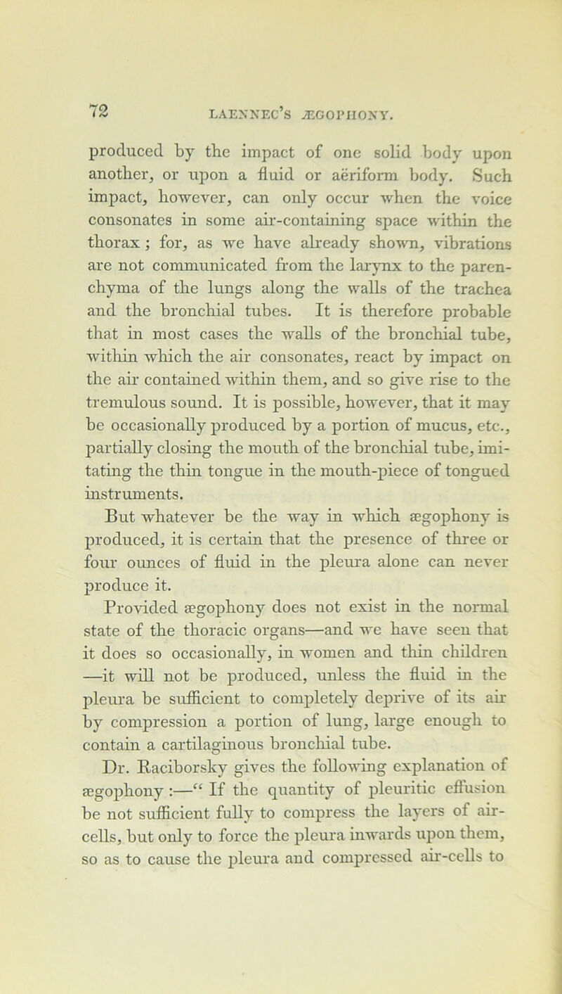 produced by the impact of onc solid body upon another, or upon a fluid or aëriform body. Such impact, howerer, can only occur when the voice consonates in some air-containing space within the thorax ; for, as we hâve akeady shown, vibrations are not communicated from the larjTix to the paren- chyma of the lungs along the walls of the trachea and the bronchial tubes. It is therefore probable that in most cases the walls of the broncliial tube, witliin which the air consonates, react by impact on the air contained within thein, and so give rise to the tremulous sound. It is possible, however, that it may be occasionally produced by a portion of mucus, etc., partially closing the mouth of the bronchial tube, imi- tating the thin tongue in the mouth-piece of tongued instruments. But whatever be the way in which ægophony is produced, it is certain that the presence of three or four oiuices of fluid in the pleura alone can never produce it. Provided ægophony does not exist in the normal State of the thoracic organs—and we hâve seen that it does so occasionally, in women and thin chüdren —it wül not be produced, unless the fluid in the plem’a be sufiicient to completely deprive of its air by compression a portion of lung, large enough to contain a cartilaginous broncliial tube. Dr. Baciborsky gives the foUowing explanation of ægophony :—“ If the quantity of pleuritic effusion be not sufiicient fuUy to compress the layers of air- cells, but only to force the pleura inwards upon them, so as to cause the pleura and coinpressed air-cells to