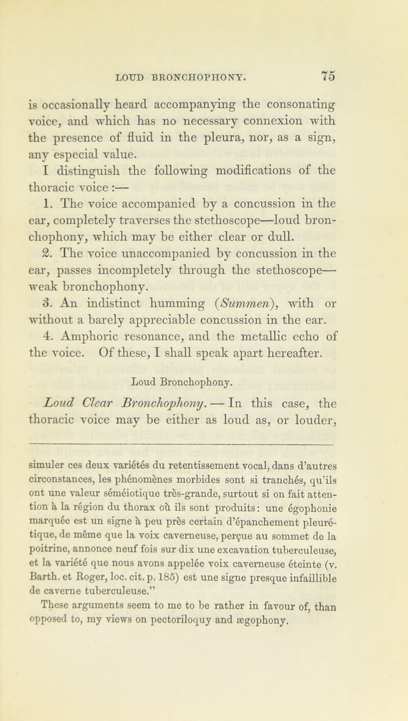 is occasionally heard accompanying th.e consonating voice, and which lias no necessary connexion with the presence of fluid in the pleura, nor, as a sign, any especial value. I distinguisli the following modifications of the thoracic voice :— 1. The voice accoinpanied by a concussion in the eai', completely traverses the stéthoscope—loud bron- chophony, which may be either clear or dull. 2. The voice unaccoinpanied by concussion in the eai', passes incompletely tlu’ough the stéthoscope— weak bronchophony. 3. An indistinct humming {Summen), with or without a barely appréciable concussion in the ear. 4. Amphoric résonance, and the metallic écho of the voice. Of these, I shall speak apart hereafter. Loud Bronchophony. Loud Clear Bronchophony. — In this case, the thoracic voice may be either as loud as, or louder. simuler ces deux variétés du retentissement vocal, dans d’autres circonstances, les phénomènes morbides sont si tranchés, qu’ils ont une valeur séméiotique très-grande, surtout si on fait atten- tion à la région du thorax où ils sont produits : une égophonie marquée est un signe à peu près certain d’épanchement pleuré- tique, de même que la voix caverneuse, perçue au sommet de la poitrine, annonce neuf fois sur dix une excavation tuberculeuse, et la variété que nous avons appelée voix caverneuse éteinte (v. Barth. et Roger, loc. cit. p. 185) est une signe presque infaillible de caverne tuberculeuse.” These arguments seem to me to be rather in favour of, than opposed to, my views on pectoriloquy and ægophony.