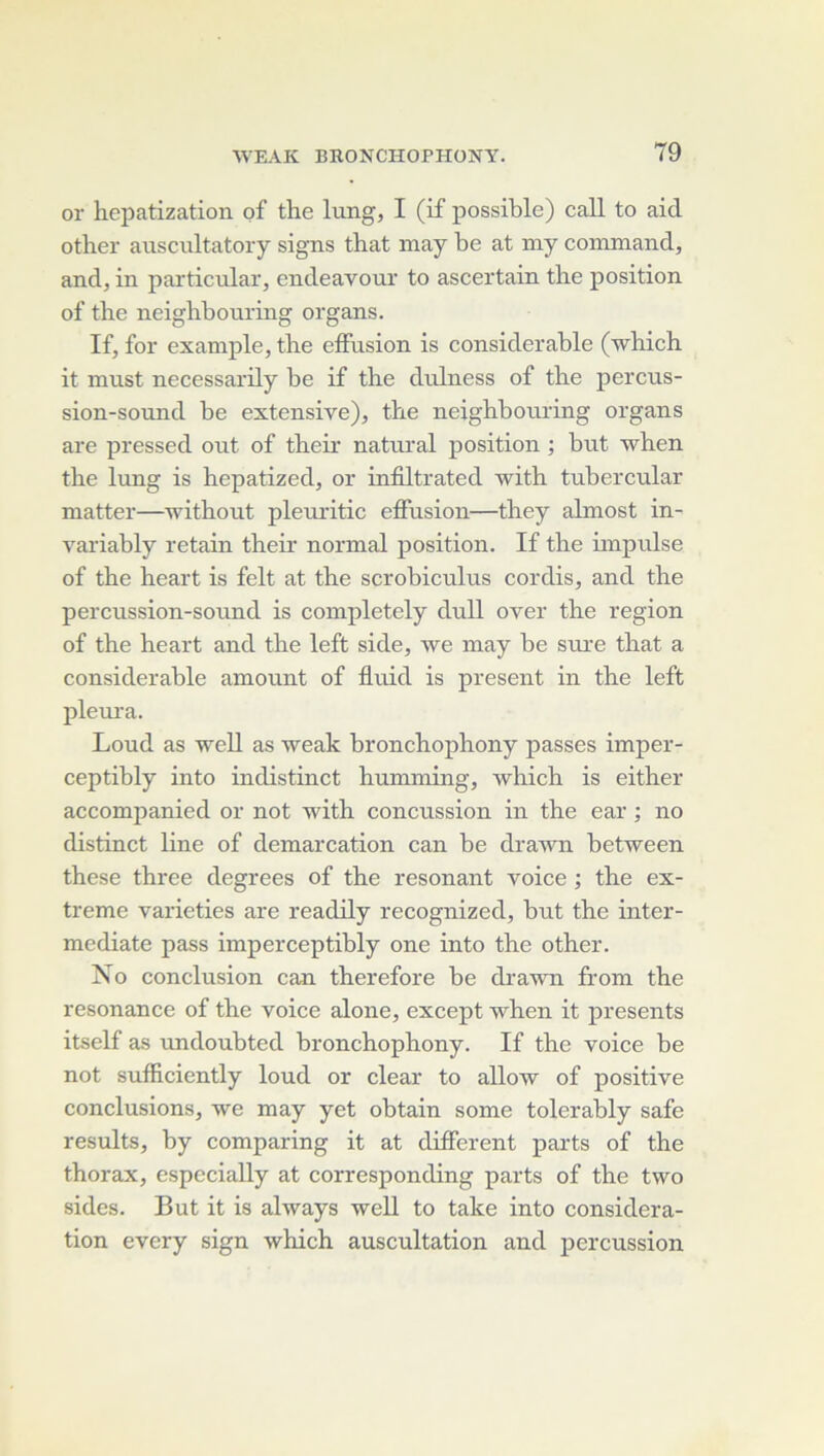 or hepatization of the lung, I (if possible) call to aid other aiiscultatory signs that may be at my coromand, and, in particular, endeavour to ascertain the position of the neighhouring organs. If, for example, the effusion is considérable (which it must necessarily be if the diüness of the percus- sion-sound be extensive), the neighhouring organs are pressed out of theh natural position ; but when the lung is hepatized, or infiltrated with tubercular matter—without pleui'itic effusion—they ahnost in- variably retain their normal position. If the hnpulse of the heart is felt at the scrobiculus cordis, and the percussion-sound is completely dull over the région of the heart and the left side, we may be sm-e that a considérable amount of fluid is présent in the left pleui'a. Loud as well as weak hronchophony passes imper- ceptibly into indistinct humming, which is either accompanied or not with concussion in the ear ; no distinct line of démarcation can he drawn between these three degrees of the résonant voice ; the ex- trême varieties are readily recognized, but the inter- mediate pass imperceptibly one into the other. No conclusion can therefore be drawn from the résonance of the voice alone, except when it présents itself as undoubted hronchophony. If the voice be not sufficiently loud or clear to allow of positive conclusions, we may yet obtain some tolerably safe results, by comparing it at different parts of the thorax, especially at corresponding parts of the two sides. But it is always well to take into considéra- tion every sign which auscultation and percussion