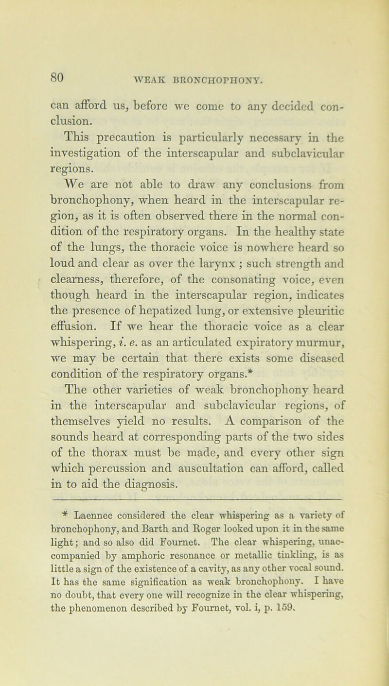 can afFord us, beforc avc corne to any dccidcd con- clusion. This précaution is particularly necessary in the investigation of the interscapular and subclavicular régions. We are not able to draAV any conclusions from bronchophony, Avhen heard in the interscapular ré- gion, as it is often observed there in the normal con- dition of the respiratory organs. In the healthy State of the lungs, the thoracic voice is noAvhere heard so loud and clear as over the larynx ; such strength and clearness, therefore, of the consonating A’oice, CA'en though heard in the interscapular région, indicates the presence of hepatized lung, or extensive pleuritic effusion. If Ave hear the thoracic voice as a clear Avhispering, ^. e. as an articulated exphatory murmur, Ave may be certain that there exists sonie diseased condition of the respiratory organs.* The other varieties of Aveak bronchophony heard in the interscapular and subclaviciüar régions, of themselves yield no results. A coniparison of the sounds heard at corresponding parts of the tAVO sides of the thorax must be niade, and every other sign Avhich percussion and auscultation can afford, called in to aid the diagnosis. * Laennec considered the clear whispering as a variety of bronchophony, and Barth and Roger looked upon it in the same light ; and so also did Fournet. The clear whispering, unac- companied hy amphoric résonance or metallic tinkling, is as little a sign of the existence of a cavity, as any other vocal sound. It bas the same signification as weak bronchophony. I bave no doubt, that every one will recognize in the clear whispering, the phenomenon described by Fournet, vol. i, p. 159.