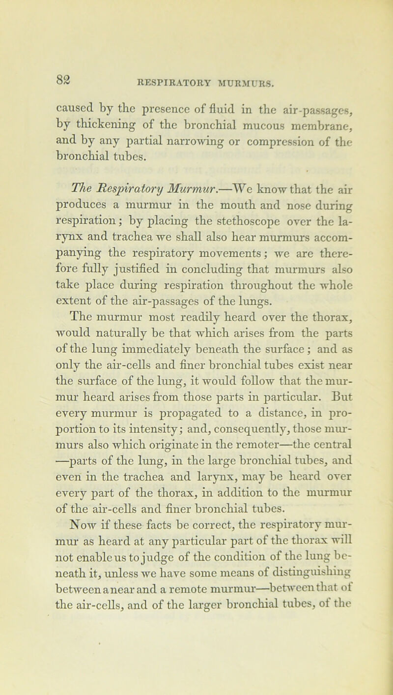 causée! by the présence of fluid in the air-passages, by thickening of the bronchial mucous membrane, and by any partial narrowing or compression of the bronchial tubes. The Respiratory Murmur.—We knowthat the air produces a murmeir in the mouth and nose during respiration ; by placing the stéthoscope over the la- rynx and trachea 'we shall also hear mrmnurs accom- panying the respiratory movements ; we are there- fore fully justified in concluding that murmurs also take place during respiration throughout the 'whole extent of the air-passages of the lungs. The murmur most readily heard over the thorax, would naturally be that which arises from the parts of the lung immediately beneath the surface ; and as only the air-cells and finer bronchial tubes exist near the surface of the lung, it •would follow that the miu-- mur heard arises from those parts in particular. But every murmur is propagated to a distance, in pro- portion to its intensity ; and, consequently, those mui-- murs also 'wliich originate in the remoter—the central —parts of the lung, in the large bronchial tubes, and even in the trachea and larynx, may be heard over every j)art of the thorax, in addition to the murmur of the air-cells and finer bronchial tubes. No'w if these facts be correct, the respiratory mur- mui’ as heard at any particular part of the thorax •will not enableus to judge of the condition of the lung be- neath it, unless we hâve some nieans of distinguishing bet'weenanear and a remote murmur—^betweenthat of the air-cells, and of the larger bronchial tubes, of the