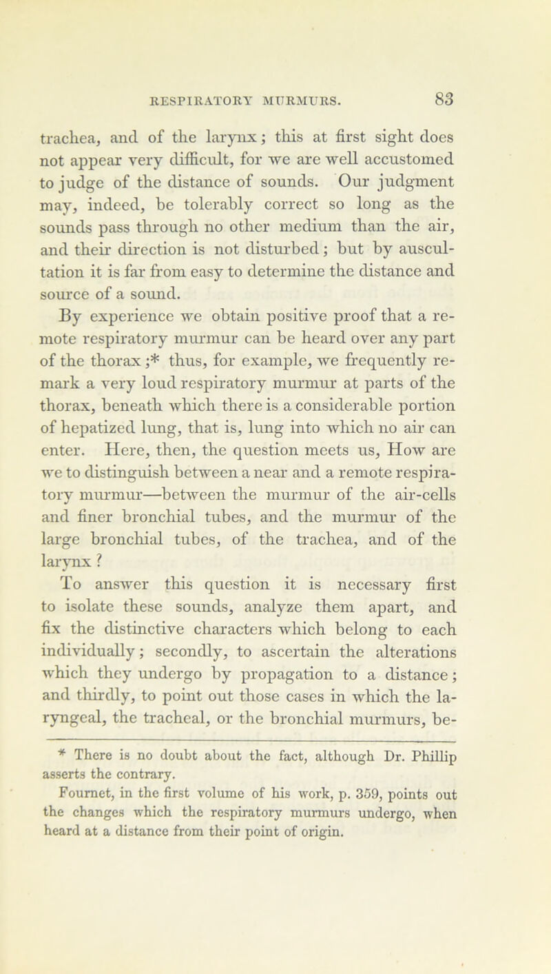 tracliea, and of tlie larynx ; this at first sight does not appeax very difiicrdt, for we are well accnstomed to judge of the distance of sounds. Our judgment may, indeed, be tolerably correct so long as the sounds pass thi'ough no other medium than the air, and their direction is not distui’bed ; but by auscul- tation it is far from easy to détermine the distance and soiu'ce of a sound. By expérience we obtain positive proof that a re- mote respiratory nuumiur can be heard over any part of the thorax ;* thus, for example, we frequently re- mark a very loud respiratory murmur at parts of the thorax, beneath which there is a considérable portion of hepatized lung, that is, lung into which no air can enter. Here, then, the question meets us, How are we to distinguish between a near and a remote respira- tory miu'mur—betAveen the murmur of the air-cells and finer bronchial tubes, and the murmur of the large bronchial tubes, of the trachea, and of the larjTix ? To ansAver this question it is necessary first to isolate these sounds, analyze them apart, and fix the distinctive characters which belong to each individually ; secondly, to ascertain the alterations which they undergo by propagation to a distance ; and thirdly, to point out those cases in which the la- ryngeal, the trachéal, or the bronchial murmurs, be- * There is no doubt about the fact, although Dr. Phillip asserts the contrary. Foumet, in the first volume of his work, p. 359, points out the changes which the respiratory murmurs undergo, when heard at a distance from their point of origin.