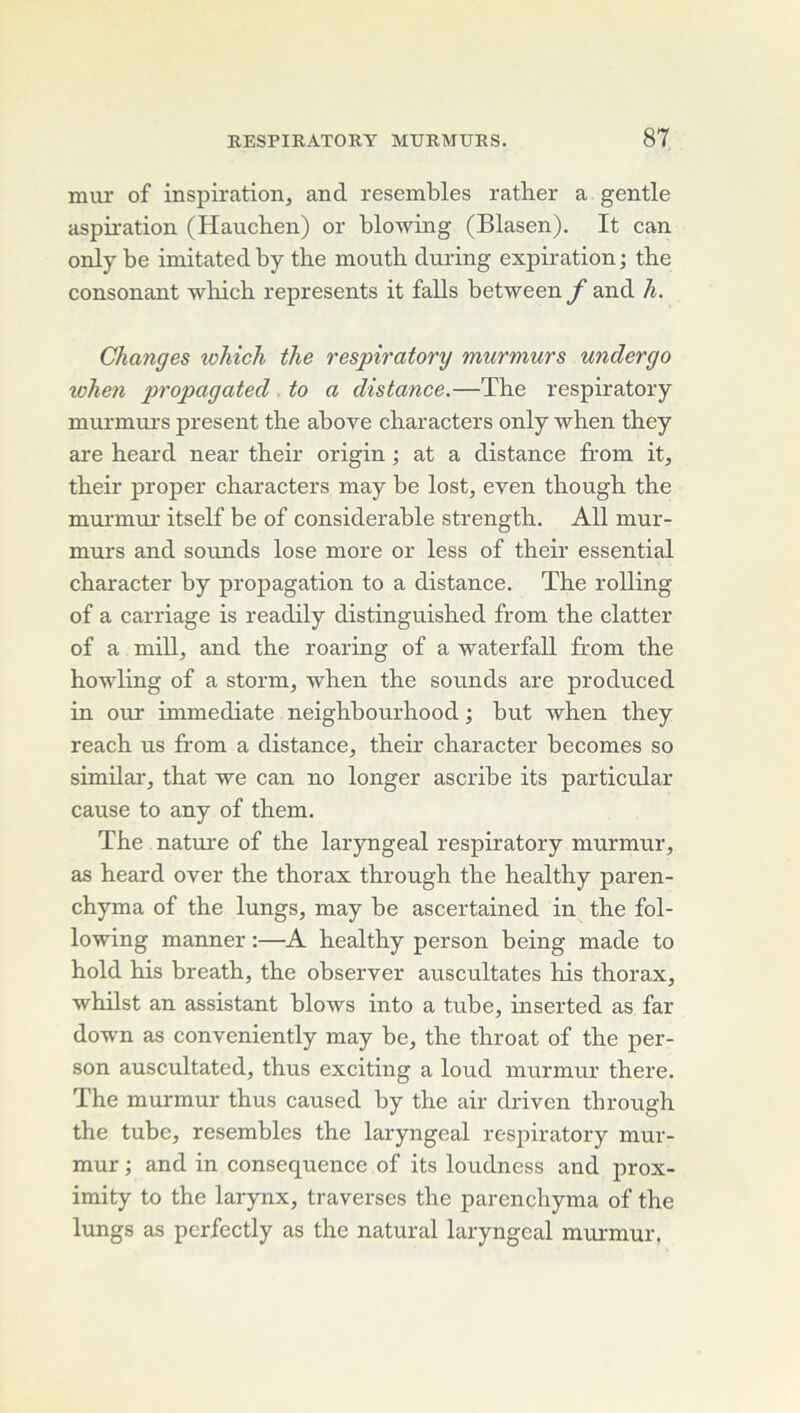 mur of inspiration, and resembles rather a gentle aspmation (Hauchen) or blowing (Blason). It can only be imitatedby tbe mouth during expiration; the consonant -wliich represents it falls between f and h. Changes which the respiratory murmurs undergo when propagated . to a distance.—The respiratory murmurs présent the above characters only when they are heai’d near their origin ; at a distance from it, their proper characters may be lost, even though the murmur itself be of considérable strength. Ail mur- murs and soixnds lose more or less of their essential character by propagation to a distance. The rolling of a carriage is readily distinguished from the clatter of a mill, and the roaring of a waterfall from the howling of a storm, when the sounds are produced in our immédiate neighbourhood ; but when they reach us from a distance, their character becomes so similai', that we can no longer ascribe its particular cause to any of them. The natui'e of the laryngeal respiratory murmur, as heard over the thorax through the healthy paren- chyma of the lungs, may be ascertained in the fol- lowing manner :—A healthy person being made to hold his breath, the observer auscultâtes his thorax, whilst an assistant blows into a tube, inserted as far down as conveniently may be, the throat of the per- son auscultated, thus exciting a loud murmur there. The murmur thus caused by the air driven tbrough the tube, resembles the laryngeal respiratory mur- mur ; and in conséquence of its loudness and prox- imity to the larynx, traverses the parenchyma of the lungs as perfectly as the natural laryngeal murmur.