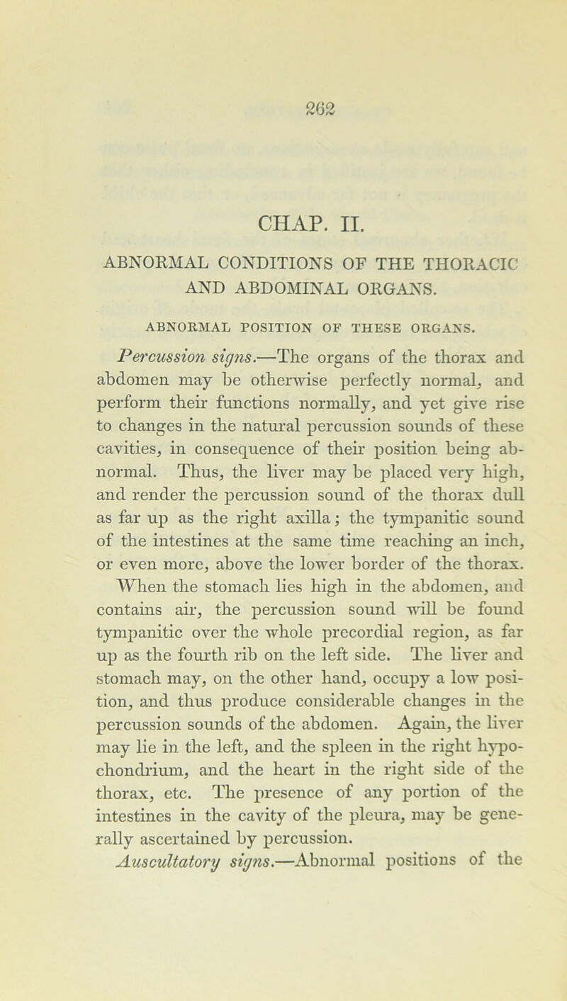 CHAP. II. ABNORMAL CONDITIONS OF THE THORACIC AND ABDOMINAL ORGANS. ABNORMAL POSITION OF THESE ORGANS. Percussion signs.—The organs of the thorax and abdomen may be otherwise perfectly normal and perform their fuiictions normaUy, and yet give rise to changes in the natural percussion sounds of these cavities, in conséquence of theh’ position being ab- normal. ThuSj the liver may be placed very high, and render the percussion sound of the thorax duU as far up as the right axilla ; the tympanitic sound of the intestines at the sanie time reaching an inch, or even more, above the lower border of the thorax. When the stomach lies high in the abdomen, and contahis air, the percussion sound will be found tympanitic over the whole precordial région, as far up as the fourth rib on the left side. The liver and stomach may, on the other hand, occupy a low posi- tion, and thus produce considérable changes m the percussion sounds of the abdomen. Again, the liver may lie in the left, and the spleen in the right hypo- chondi-ium, and the heart in the right side of the thorax, etc. The presence of any portion of the intestines in the cavity of the pleura, may be gene- rally ascertained by percussion. Auscultatory signs.—Abnormal positions of the