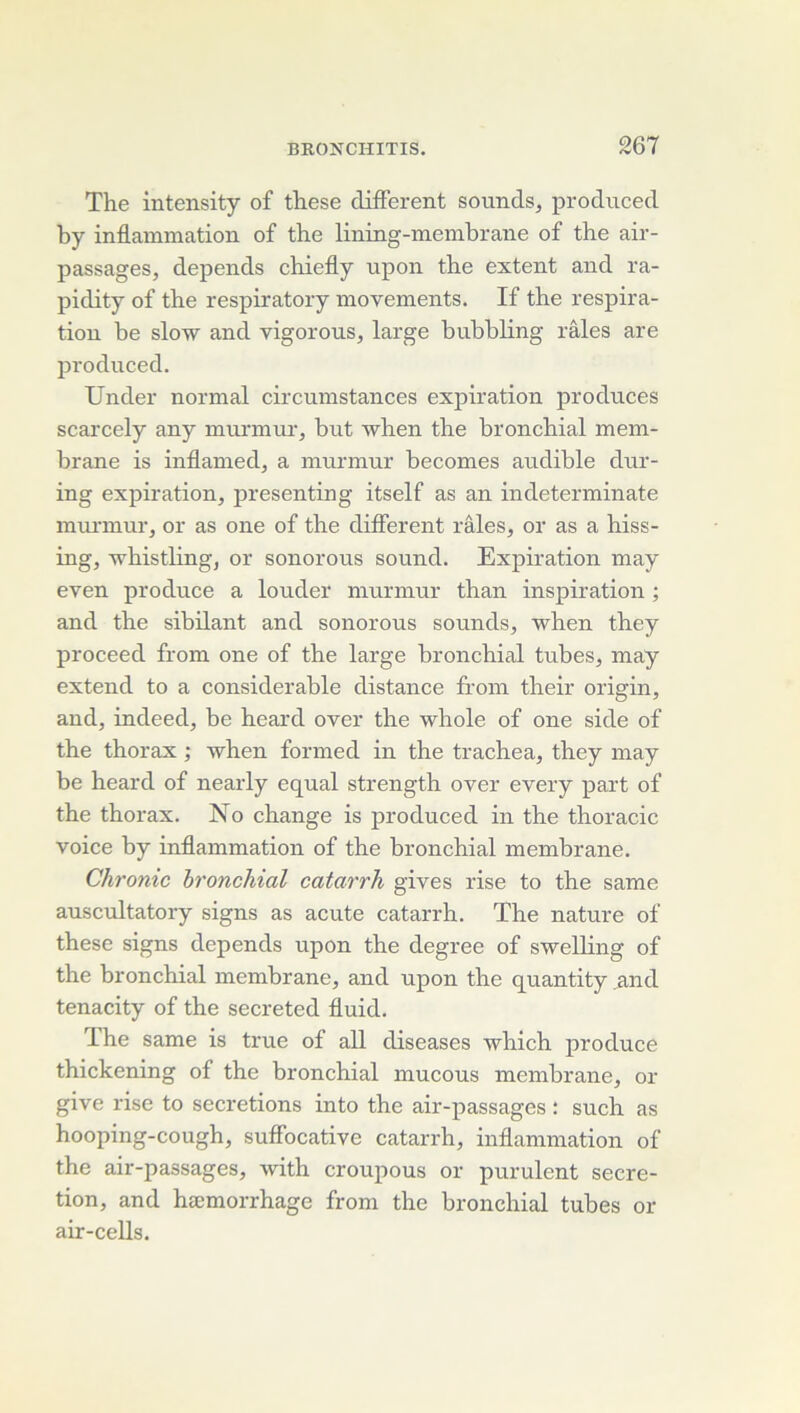 The intensity of these different sounds, produced by inflammation of the lining-membrane of the air- passages, dépends chiefly npon the extent and ra- pidity of the respiratory movements. If the respira- tion be slow and vigorous, large bubbling râles are produced. Under normal circumstances expiration produces scarcely any miurnuu', but when the bronchial mem- brane is inflamed, a murmur becomes audible dur- ing expiration, presenting itself as an indeterminate mui'inur, or as one of the different râles, or as a hiss- ing, whistlingj or sonorous sound. Expiration may even produce a louder murmur than inspiration ; and the sibilant and sonorous sounds, when they proceed from one of the large bronchial tubes, may extend to a considérable distance from their origin, and, indeed, be heard over the whole of one side of the thorax ; when formed in the trachea, they may be heard of nearly equal strength over every part of the thorax. No change is produced in the thoracic voice by inflammation of the bronchial membrane. Chronic bronchial catarrh gives rise to the same auscultatory signs as acute catarrh. The nature of these signs dépends upon the degree of sweUing of the bronchial membrane, and upon the quantity .and tenacity of the secreted fluid. The same is true of ail diseases which produce thickening of the bronchial mucous membrane, or give rise to sécrétions into the air-passages : such as hooping-cough, suffocative catarrh, inflammation of the air-passages, with croupous or purulent sécré- tion, and hæmorrhage from the bronchial tubes or air-cells.