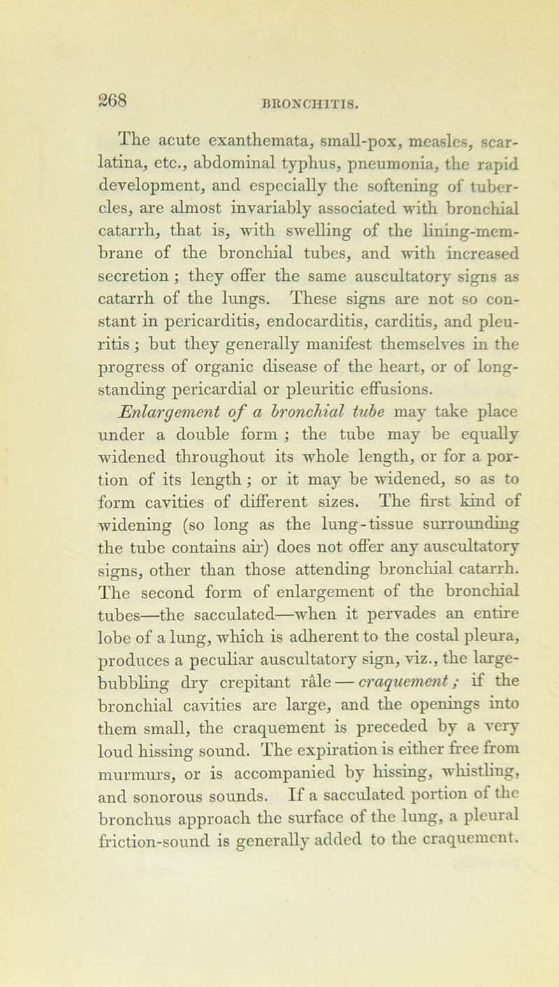 The acute exanthemata, small-pox, measles, scar- latina^ etc., abdominal typhus, pneumonia, the rapid development, and especially the softening of tuber- cles, are almost invariably associated with bronchial catarrh, that is, with swelling of the lining-mem- brane of the bronchial tubes, and with increased sécrétion ; they offer the same auscultatory signs as catarrh of the lungs. These signs are not so con- stant in pericarditis, endocarditis, carditis, and pleu- ritis ; but they generally manifest themselves in the progress of organic disease of the heart, or of long- standing pericardial or pleuritic effusions. Enlargement of a bronchial tube may take place under a double form ; the tube may be equaUy widened throughout its whole length, or for a por- tion of its length ; or it may be widened, so as to form cavities of different sizes. The first kind of widening (so long as the lung-tissue surrounding the tube contains air) does not offer any auscultatory signs, other than those attending bronchial catarrh. The second form of enlargement of the bronchial tubes—the sacculated—when it pervades an entire lobe of a lung, which is adhèrent to the costal pleura, produces a peculi.ar auscultatory sign, viz., the large- bubbling diy crépitant râle — craquement ; if the bronchial ca'sdties are large, and the openings into them small, the craquement is preceded by a very loud hissing sound. The expiration is either firee ff om murmurs, or is accompanied by hissing, wliistling, and sonorous sounds. If a sacculated portion of the bronchus approach the surface of the lung, a pleural friction-sound is generally added to the craquement.