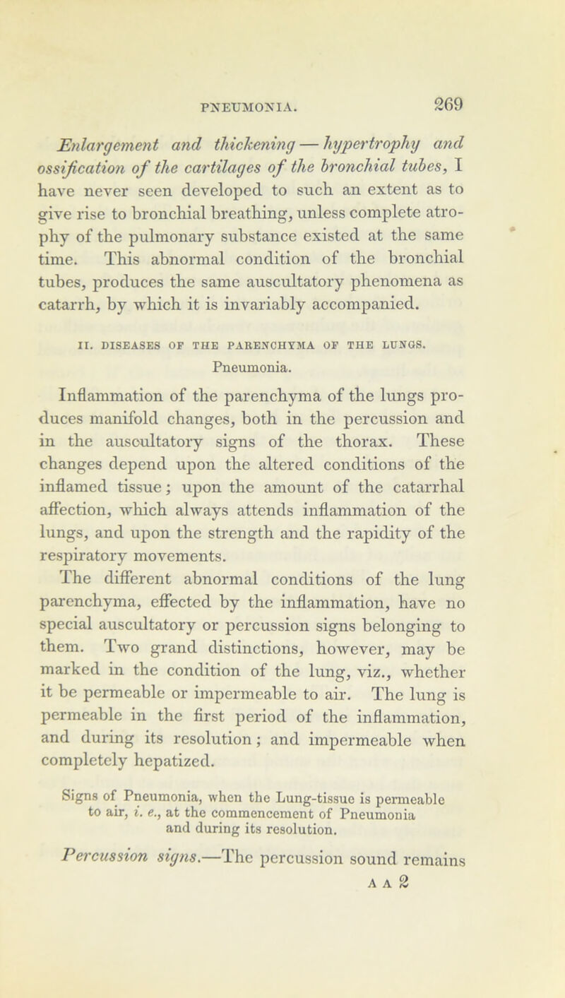 JEyilargemmt and thickening — hypertrophy and ossification of tJie cartilages of ihe bronchial tubes, I hâve never seen developed to such an extent as to glve rise to bronchial breathing, unless complété atro- phy of the pulmonary substance existed at the same tinie. This abnormal condition of the bronchial tubes, produces the same auscultatory phenomena as catarrh, by which it is invariably accompanied. II. DISEASES OF THE PAEENCHYMA OF THE LUNGS. Pneumonia. Inflammation of the parenchyma of the lungs pro- duces manifold changes, both in the percussion and in the auscultatory signs of the thorax. These changes dépend upon the altered conditions of the inflamed tissue ; upon the amount of the catarrhal affection, which always attends inflammation of the lungs, and upon the strength and the rapidity of the resjiiratory movements. ïhe different abnormal conditions of the lung parenchyma, eflbcted by the inflammation, hâve no spécial auscultatory or percussion signs belonging to them. Two grand distinctions, however, may be marked in the condition of the lung, viz., whether it be permeable or imperméable to air. The lung is permeable in the first period of the inflammation, and during its resolution ; and imperméable when completely hepatized. Signs of Pneumonia, when the Lung-tissue is permeable to air, i. e., at the commencement of Pneumonia and during its resolution. Percussion signs.—The percussion sound remains