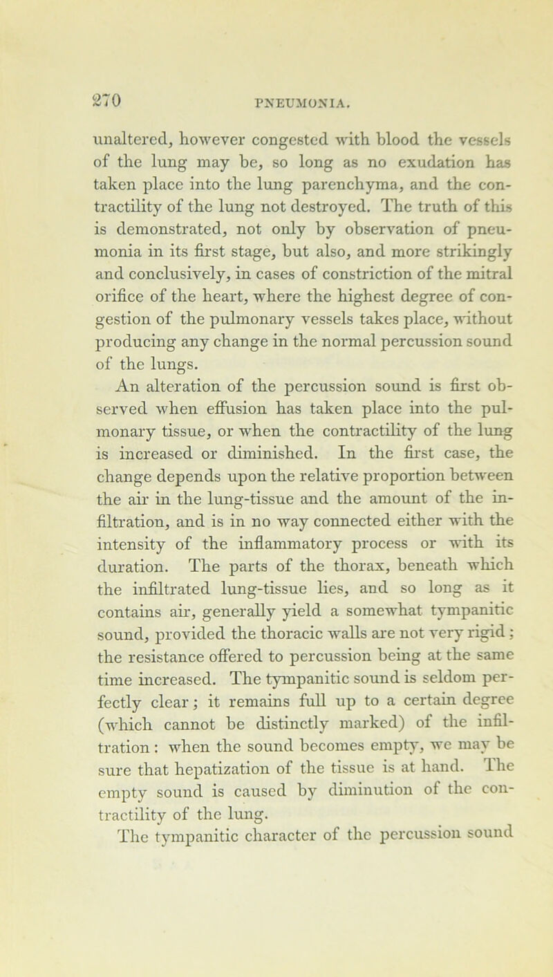 unalteredj however congested with blood tbe vessels of the lung niay be, so long as no exudation bas taken place into tbe lung parencbyma, and tbe con- tractility of tbe lung not destroyed. ïbe trutb of tbis is demonstratedj not only by observation of pneu- monia in its first stage, but also, and more strikingly and conclusively, in cases of constriction of tbe mitral orifice of tbe beart, wbere tbe bigbest degree of con- gestion of the pulmonary vessels takes place, vithout producing any change in tbe normal percussion sound of the lungs. An alteration of tbe percussion sound is first ob- served when effusion bas taken place into tbe pul- monary tissue, or when tbe contractüity of tbe lung is increased or diminisbed. In the fii'st case, tbe change dépends upon tbe relative proportion between the air in tbe lung-tissue and tbe amount of tbe in- filtration, and is in no way connected eitber with tbe intensity of tbe infiammatory process or with its duration. Tbe parts of the thorax, beneatb wbich the infiltrated lung-tissue lies, and so long as it contains air, generally yield a somewbat tympanitic Sound, provided the tboracic waUs are not very rigid ; the résistance offered to percussion being at tbe same time increased. The tympanitic sound is seldom per- fectly clear ; it remains fuU up to a certain degree (wbich cannot be distinctly marked) of tbe infil- tration : when the sound becomes empty, we may be sure that hepatization of the tissue is at band. The empty sound is caused by diminution of tbe con- tractility of tbe lung. The tympanitic cbaracter of tbe percussion sound