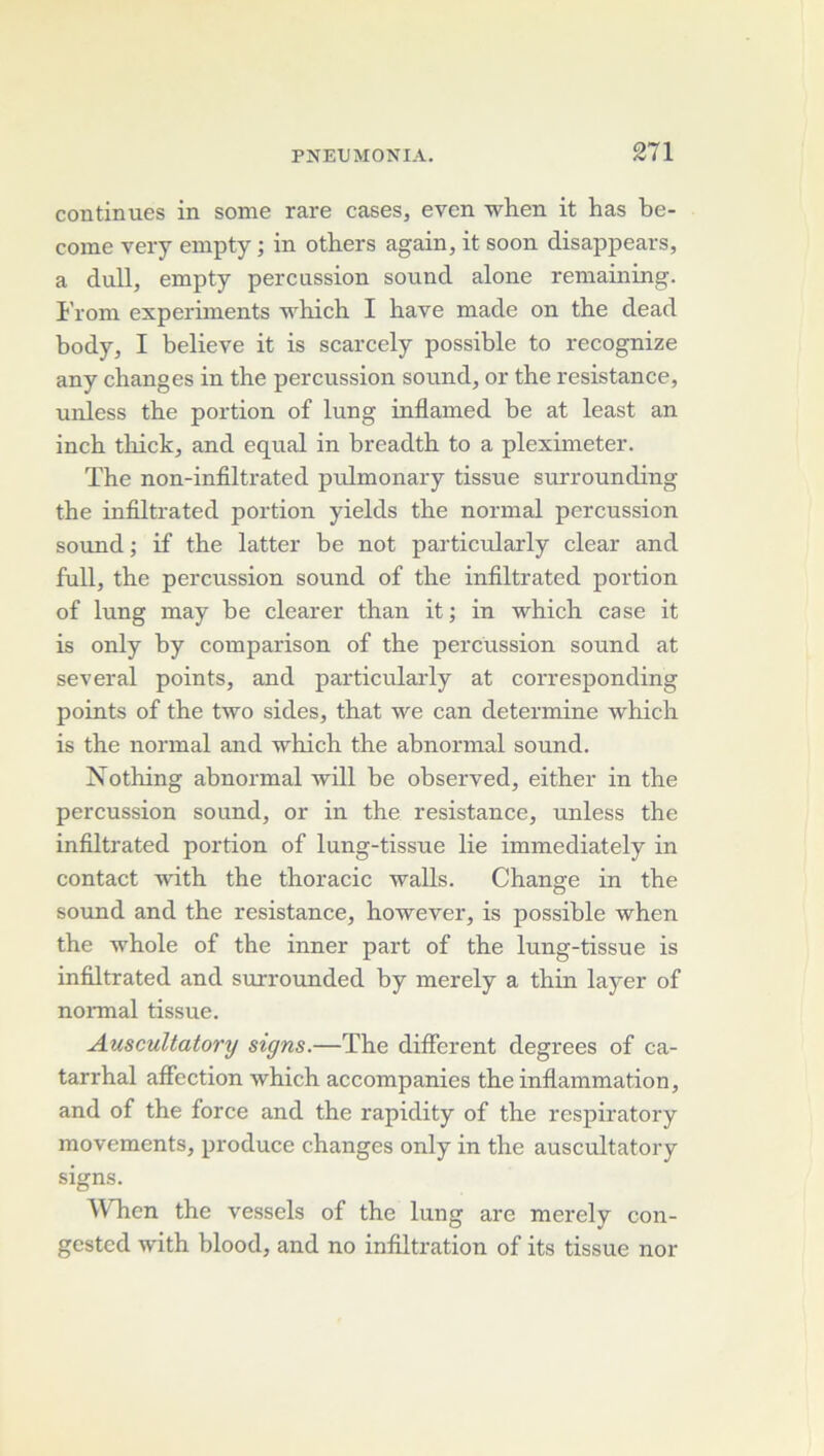 2T1 continues in some rare cases, even when it has be- come very empty ; in otbers again, it soon disappears, a dull, empty percussion sound alone remaining. l’rom experiments which I bave made on the dead body, I believe it is scarcely possible to recognize any changes in the percussion sound, or the résistance, unless the portion of lung inflamed be at least an inch thick, and equal in breadth to a pleximeter. The non-infiltrated pulmonary tissue surrounding the infiltrated portion yields the normal percussion Sound ; if the latter be not particularly clear and full, the percussion sound of the infiltrated portion of lung may be clearer than it; in which case it is only by comparison of the percussion sound at se ver al points, and particulaidy at corresponding points of the two sides, that we can détermine which is the normal and which the abnormal sound. Nothing abnormal will be observed, either in the percussion sound, or in the résistance, unless the infiltrated portion of lung-tissue lie immediately in contact with the thoracic walls. Change in the soiind and the résistance, however, is possible when the whole of the inner part of the lung-tissue is infiltrated and surrounded by merely a thin layer of normal tissue. Auscultatory signs.—The different degrees of ca- tarrhal affection which accompanies the inflammation, and of the force and the rapidity of the respiratory movements, produce changes only in the auscultatory signs. When the vessels of the lung are merelv con- gestcd with blood, and no infiltration of its tissue nor