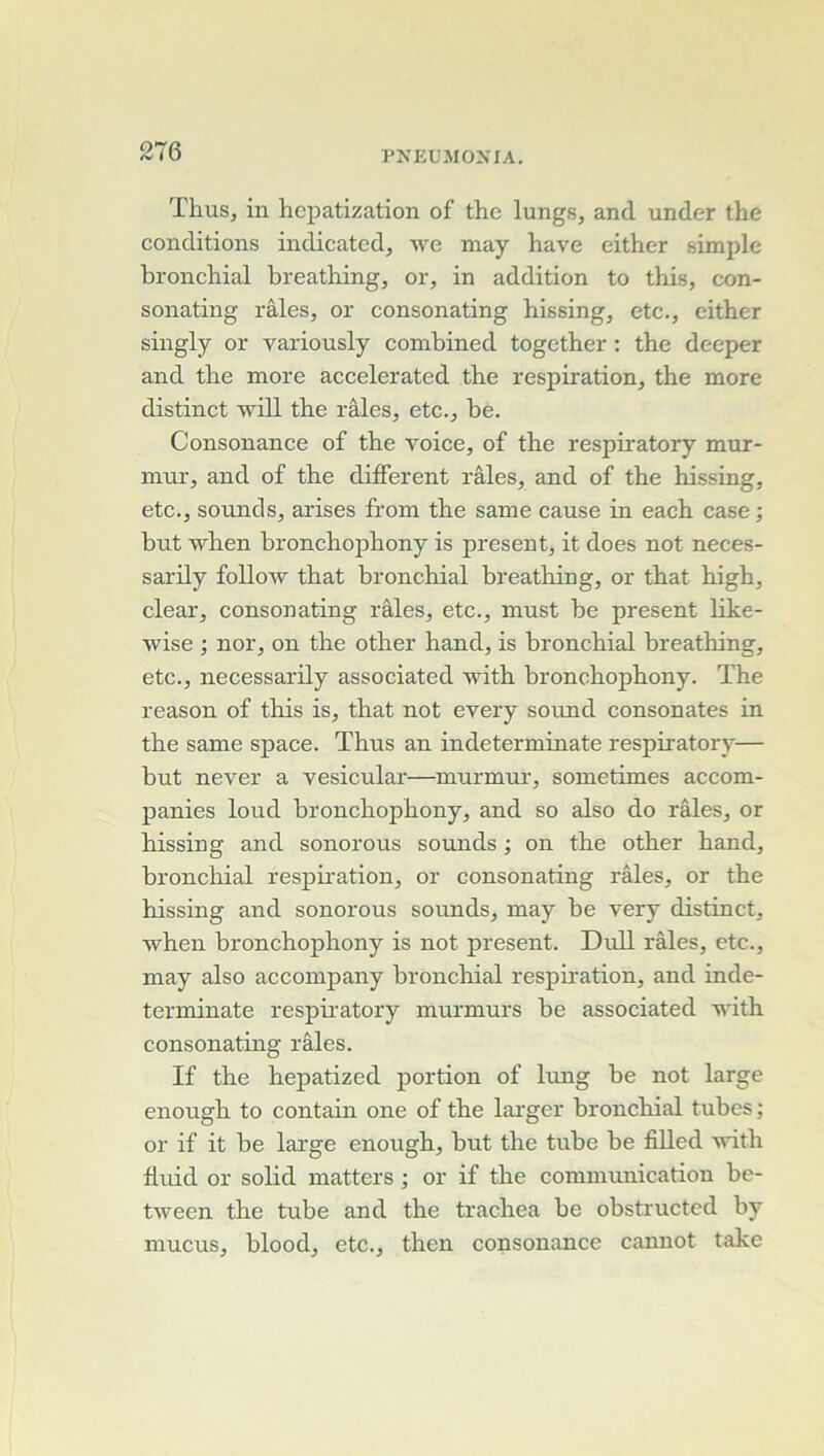 Thus, in hcpatization of the lungs, and under the conditions indicatcd, we may hâve either simple bronchial breathing, or, in addition to this, con- sonating râles, or consonating hissing, etc., either singly or variously combined together : the deeper and the more accelerated the respiration, the more distinct 'will the râles, etc., be. Consonance of the voice, of the respiratory mur- mur, and of the different râles, and of the hissing, etc., sounds, arises from the same cause in each case ; but when bronchophony is présent, it does not neces- sarily foUow that bronchial breathing, or that high, clear, consonating râles, etc., must be présent like- wise ; nor, on the other hand, is bronchial breathing, etc., necessarily associated with bronchophony. The reason of tliis is, that not every sound consonates in the same space. Thus an indeterminate respiratory— but never a vesicular—inurmur, sometimes accom- panies loud bronchophony, and so also do râles, or hissing and sonorous sounds ; on the other hand, broncliial respii'ation, or consonating râles, or the hissing and sonorous sounds, may be very distinct, \vhen bronchophony is not présent. DuU râles, etc., may also accompany bronchial respb'ation, and inde- terminate respiratory inurmurs be associated with consonating râles. If the hepatized portion of lung be not large enough to contain one of the lai'ger bronchial tubes ; or if it be large enough, but the tube be fiUed vûtli Iluid or sobd matters ; or if the commmiication be- tween the tube and the trachea be obstructcd by mucus, blood, etc., then consonance cannot take