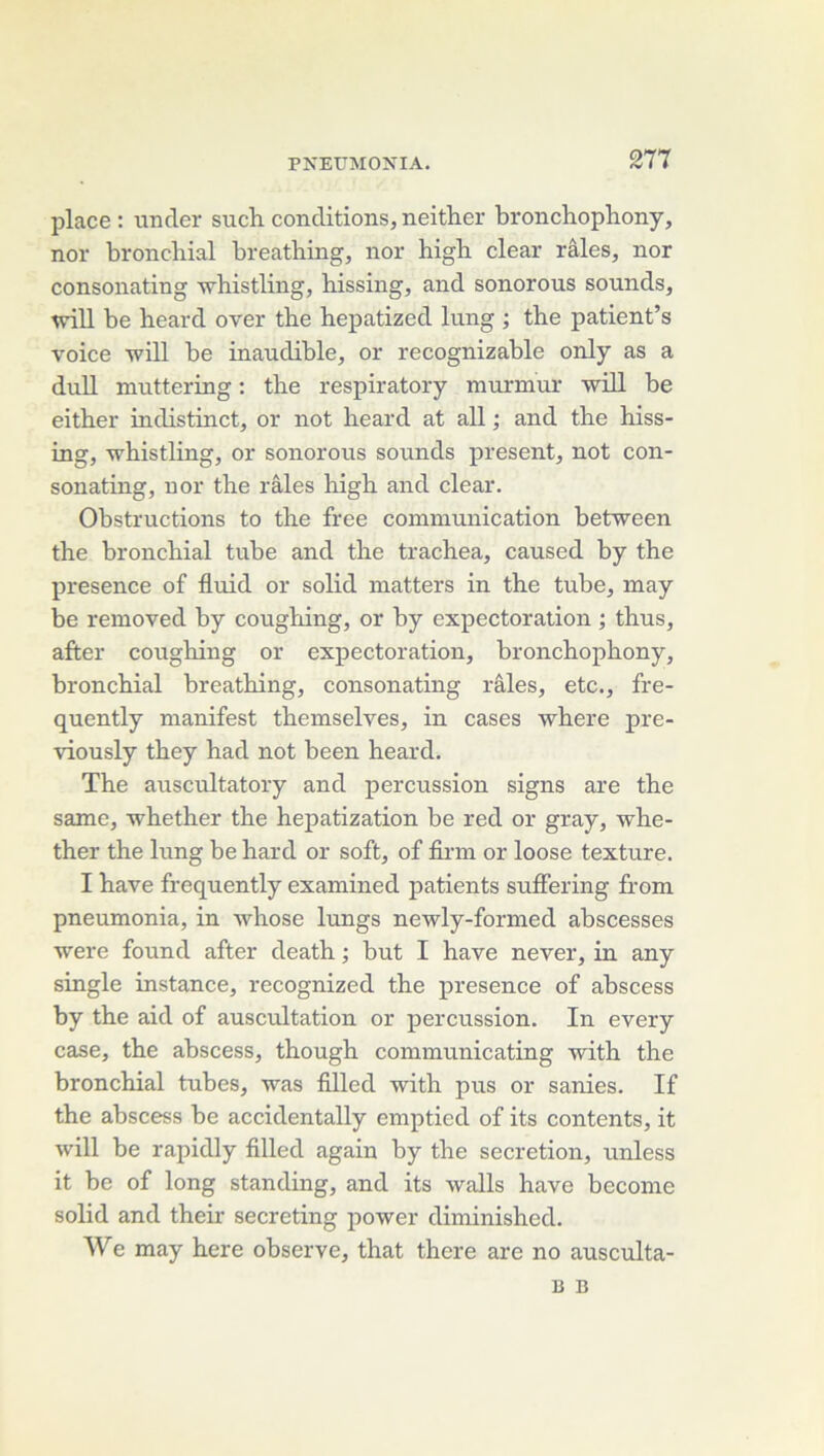 place : under such conditions, neither bronchophony, nor bronchial breathing, nor high clear râles, nor consonating whistling, hissing, and sonorous sounds, wdU be heard over the hepatized lung ; the patient’s voice will be inaudible, or recognizable only as a dnil muttering : the respiratory murmur will be either indistinct, or not heard at ail ; and the hiss- ing, whistling, or sonorous sounds présent, not con- sonating, nor the râles high and clear. Obstructions to the free communication between the bronchial tube and the trachea, caused by the presence of fluid or solid matters in the tube, may be removed by coughing, or by expectoration ; thus, after coughing or expectoration, bronchophony, bronchial breathing, consonating râles, etc., fre- quently manifest themselves, in cases where pre- viously they had not been heard. The auscultatory and percussion signs are the same, whether the hepatization be red or gray, whe- ther the lung be hard or soft, of firm or loose texture. I hâve frequently examined patients suffering from pneumonia, in Avhose lungs newly-formed abscesses were found after death ; but I hâve never, in any single instance, recognized the presence of abscess by the aid of auscultation or percussion. In every case, the abscess, though communicating with the bronchial tubes, was filled with pus or sanies. If the abscess be accidentally emptied of its contents, it will be rapidly filled again by the sécrétion, unless it be of long standing, and its walls hâve become solid and their secreting power diminished. We may here observe, that there are no ausculta- B B