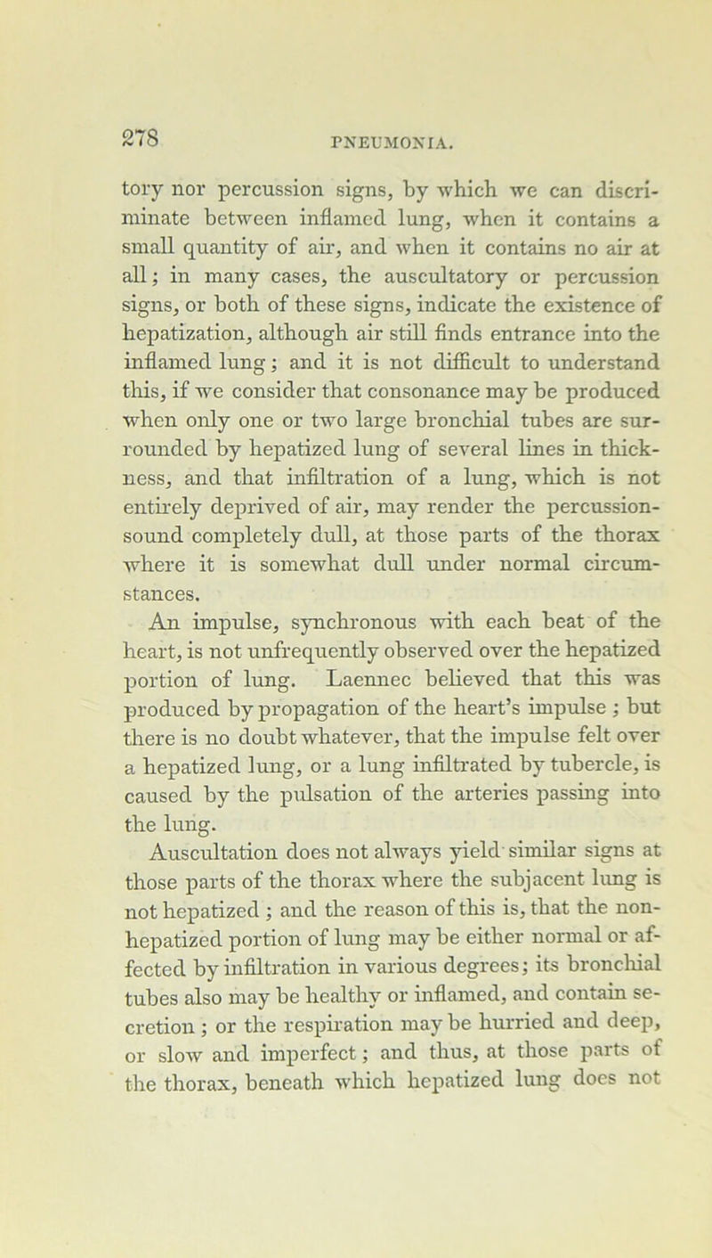 tory nor percussion signs, by which we can discri- minate between inflamed lung, whcn it contains a small quautity of air, and wben it contains no air at ail ; in many cases, the auscultatory or percussion signs, or both of these signs, indicate tbe existence of bepatization, altbough air still finds entrance into the inflamed lung ; and it is not difficult to understand tliis, if we consider that consonance may be produced when only one or two large bronchial tubes are sur- rounded by hepatized lung of several lines in thick- ness, and that infiltration of a lung, Tvhich is not entii'ely deprived of air, may render the percussion- sound completely dull, at those parts of the thorax where it is somewhat dull under normal circum- stances. An impulse, sjmchronous with each beat of the heart, is not unfrequently observed over the hepatized portion of lung. Laennec believed that this was produced by propagation of the heart’s impulse ; but there is no doubt whatever, that the impulse felt over a hepatized lung, or a lung infiltrated by tubercle, is caused by the pulsation of the arteries passing into the lung. Auscultation does not always yield' similar signs at those parts of the thorax where the subjacent limg is not hepatized ; and the reason of this is, that the non- hepatized portion of lung may be either normal or af- fected by infiltration in varions degrees; its broncliial tubes also may be liealthy or inflamed, and contain sé- crétion ; or the respiration may be hurried and deep, or slow and imperfect ; and thus, at those parts of the thorax, beneath which hepatized lung does not